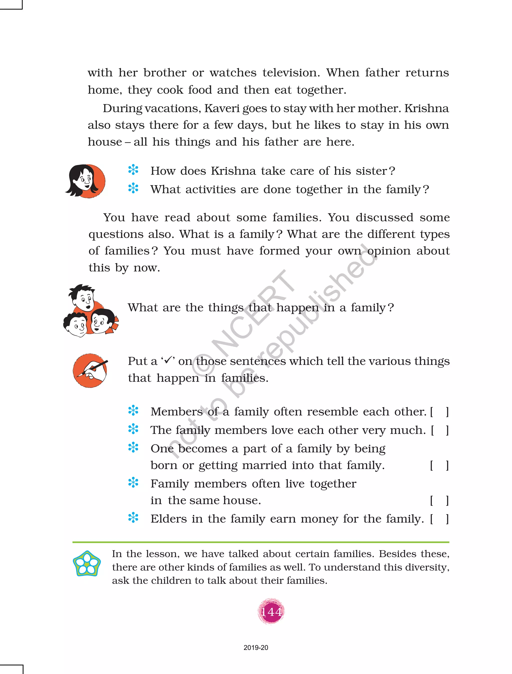 144
What are the things that happen in a family ?
D How does Krishna take care of his sister ?
D What activities are done together in the family ?
You have read about some families. You discussed some
questions also. What is a family ? What are the different types
of families ? You must have formed your own opinion about
this by now.
Put a ‘ ’ on those sentences which tell the various things
that happen in families.
with her brother or watches television. When father returns
home, they cook food and then eat together.
During vacations, Kaveri goes to stay with her mother. Krishna
also stays there for a few days, but he likes to stay in his own
house – all his things and his father are here.
In the lesson, we have talked about certain families. Besides these,
there are other kinds of families as well. To understand this diversity,
ask the children to talk about their families.
D Members of a family often resemble each other. [ ]
D The family members love each other very much. [ ]
D One becomes a part of a family by being
born or getting married into that family. [ ]
D Family members often live together
in the same house. [ ]
D Elders in the family earn money for the family. [ ]
2019-20
©
N
C
ER
T
notto
be
republished
 