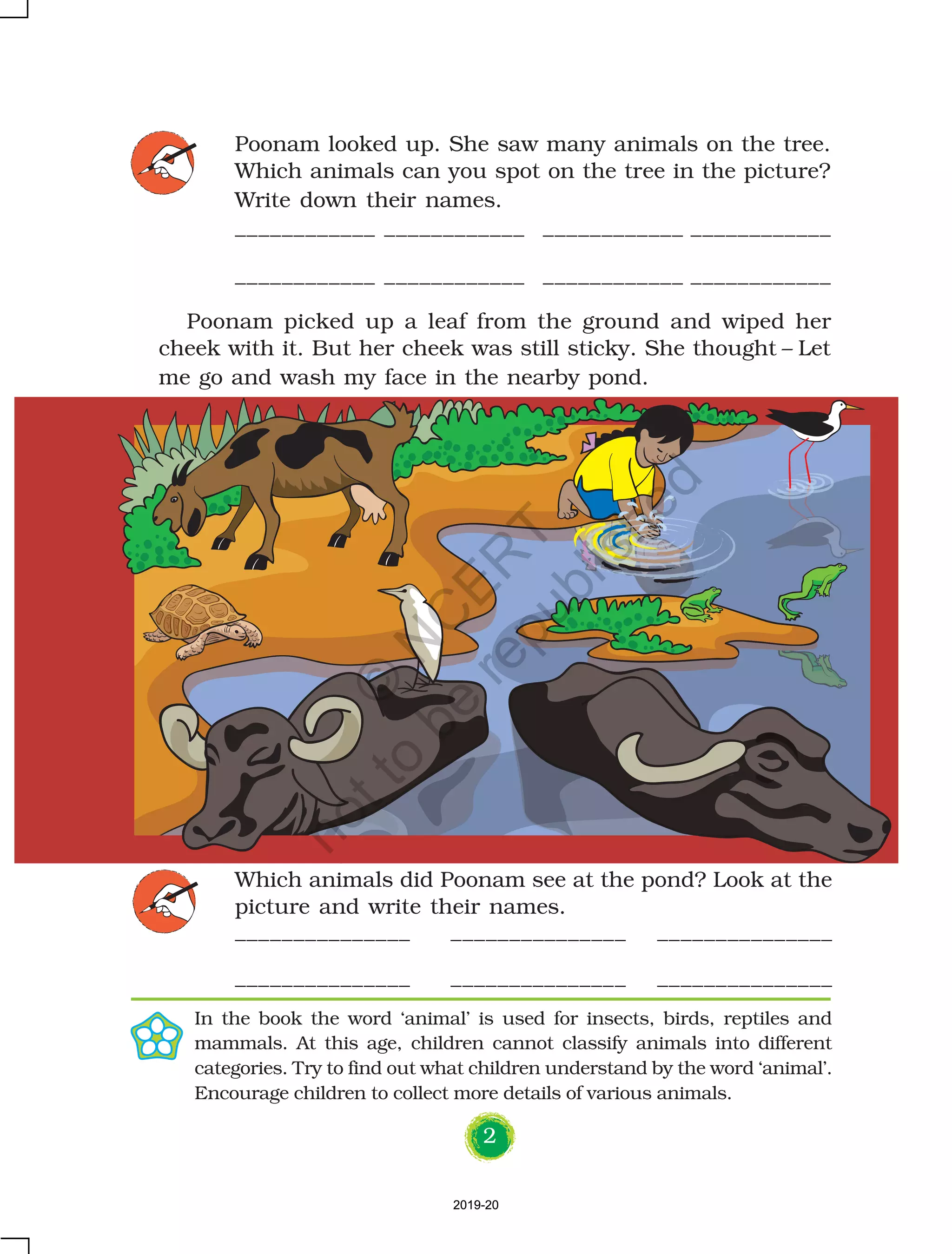 2
Which animals did Poonam see at the pond? Look at the
picture and write their names.
_______________ _______________ _______________
_______________ _______________ _______________
Poonam looked up. She saw many animals on the tree.
Which animals can you spot on the tree in the picture?
Write down their names.
____________ ____________ ____________ ____________
____________ ____________ ____________ ____________
In the book the word ‘animal’ is used for insects, birds, reptiles and
mammals. At this age, children cannot classify animals into different
categories. Try to find out what children understand by the word ‘animal’.
Encourage children to collect more details of various animals.
Poonam picked up a leaf from the ground and wiped her
cheek with it. But her cheek was still sticky. She thought – Let
me go and wash my face in the nearby pond.
2019-202019-20
©
N
C
ER
T
notto
be
republished
 