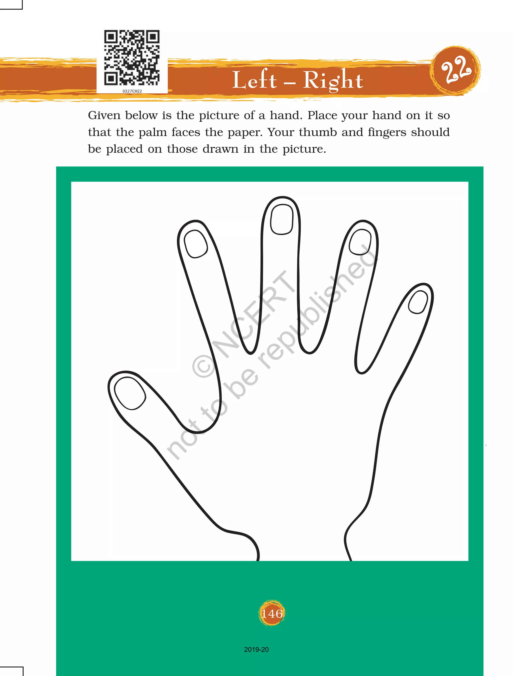 146
Given below is the picture of a hand. Place your hand on it so
that the palm faces the paper. Your thumb and fingers should
be placed on those drawn in the picture.
Left – Right 2222222222
146
2019-20
©
N
C
ER
T
notto
be
republished
 