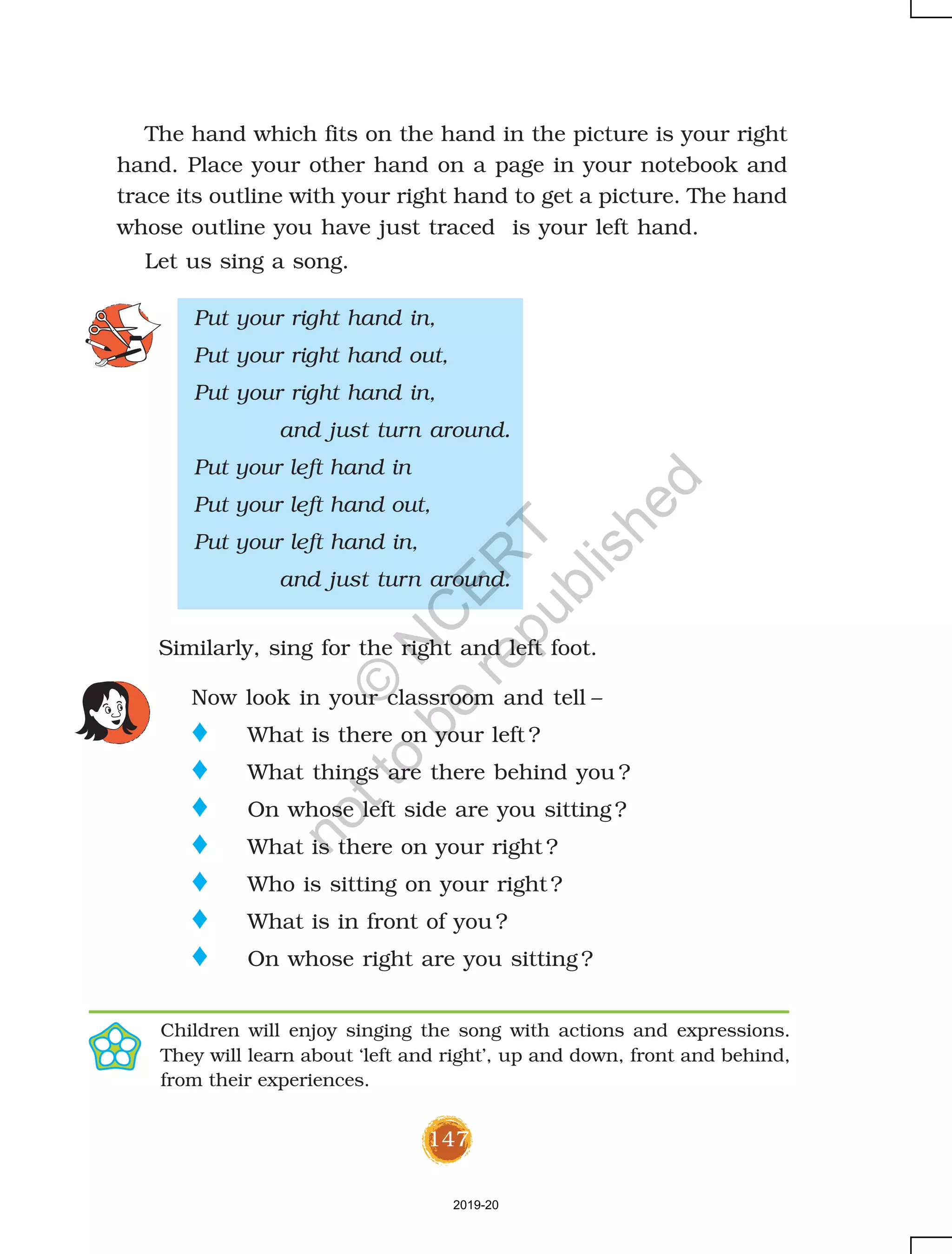 147
The hand which fits on the hand in the picture is your right
hand. Place your other hand on a page in your notebook and
trace its outline with your right hand to get a picture. The hand
whose outline you have just traced is your left hand.
Let us sing a song.
Put your right hand in,
Put your right hand out,
Put your right hand in,
and just turn around.
Put your left hand in
Put your left hand out,
Put your left hand in,
and just turn around.
Now look in your classroom and tell –
o What is there on your left ?
o What things are there behind you ?
o On whose left side are you sitting ?
o What is there on your right ?
o Who is sitting on your right ?
o What is in front of you ?
o On whose right are you sitting ?
Similarly, sing for the right and left foot.
Children will enjoy singing the song with actions and expressions.
They will learn about ‘left and right’, up and down, front and behind,
from their experiences.
2019-20
©
N
C
ER
T
notto
be
republished
 