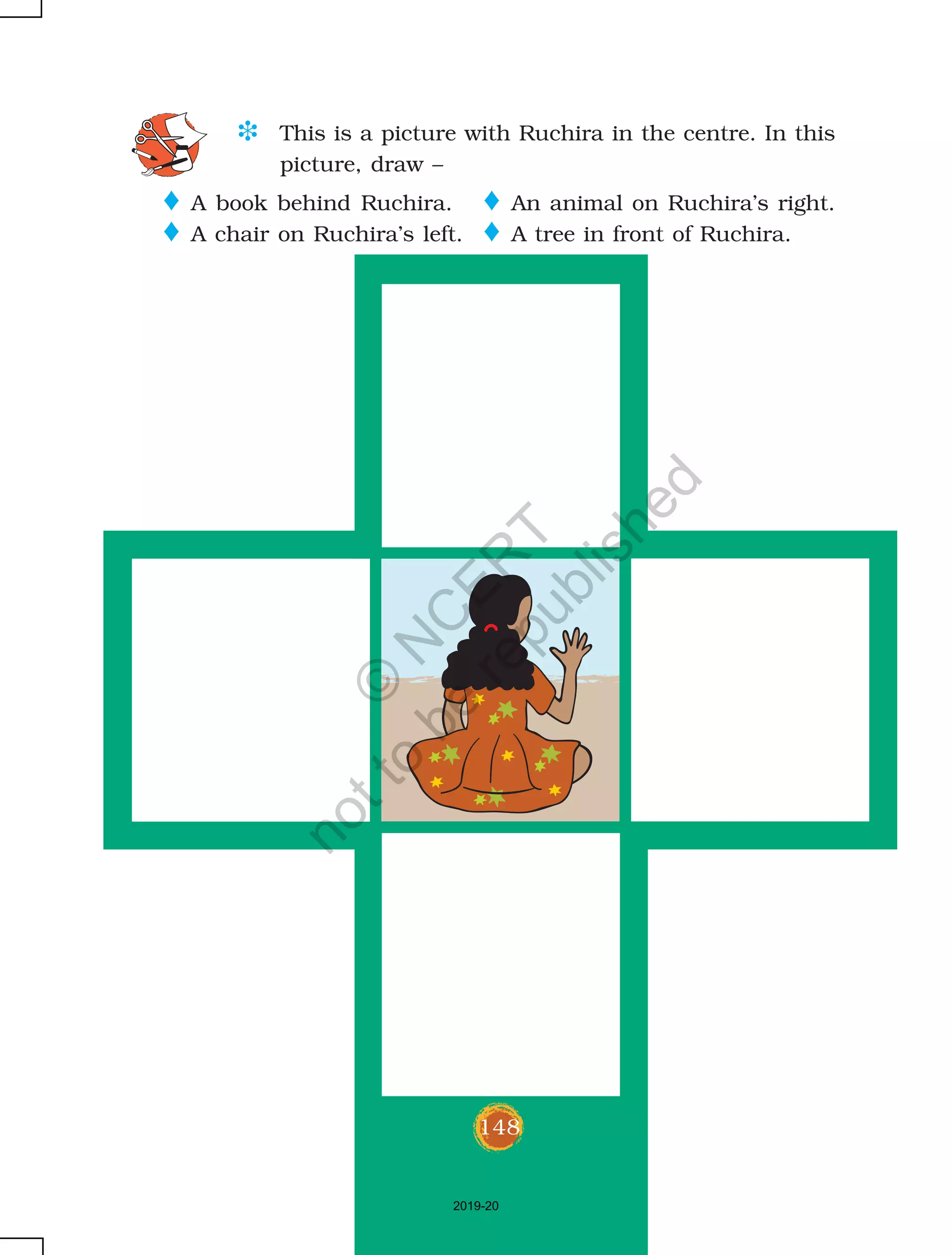 148
D This is a picture with Ruchira in the centre. In this
picture, draw –
o An animal on Ruchira’s right.
o A tree in front of Ruchira.
o A book behind Ruchira.
o A chair on Ruchira’s left.
148
2019-20
©
N
C
ER
T
notto
be
republished
 