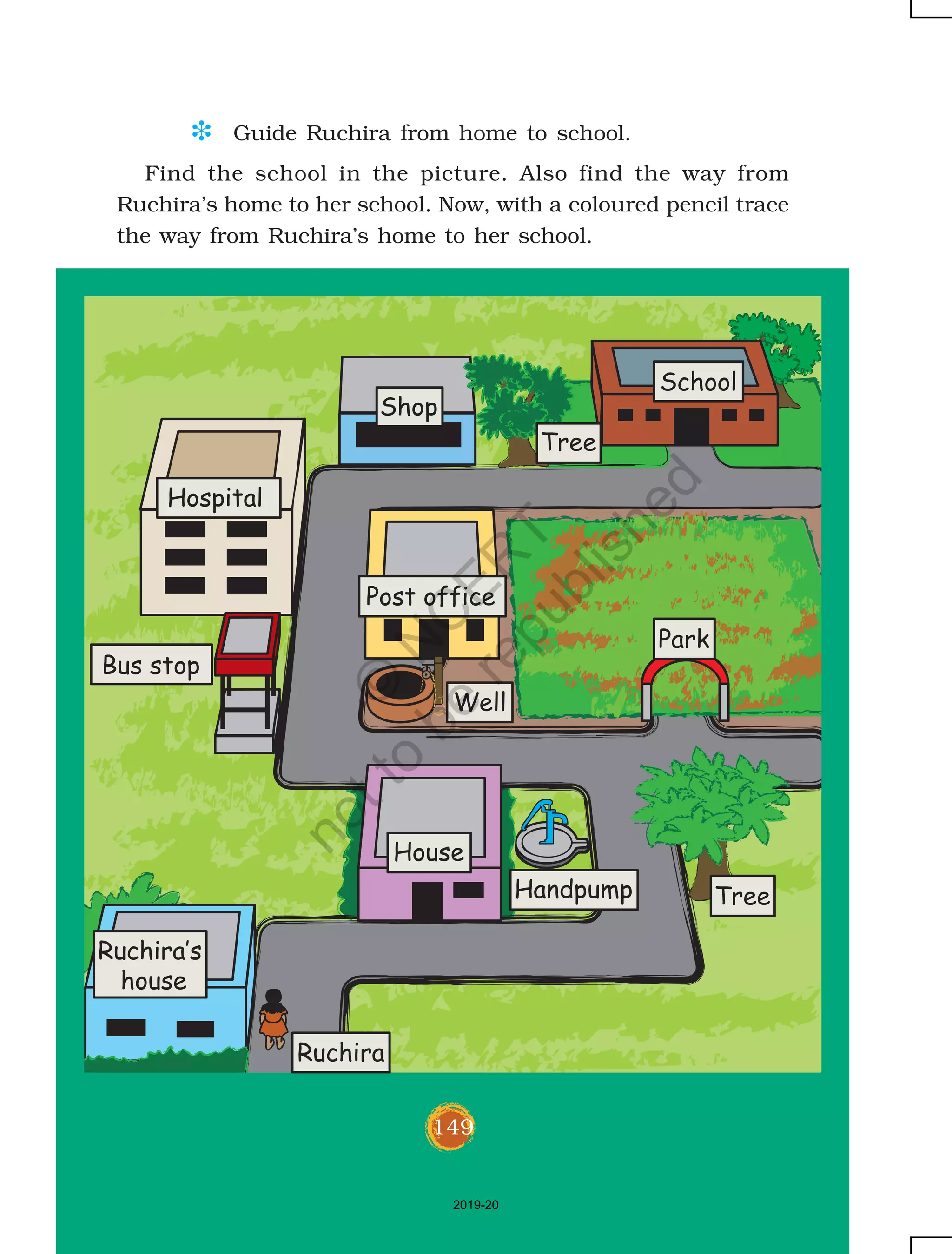 149
D Guide Ruchira from home to school.
Hospital
Bus stop
Post office
Well
Handpump
Park
Tree
School
Shop
Tree
House
Ruchira‛s
house
Ruchira
Find the school in the picture. Also find the way from
Ruchira’s home to her school. Now, with a coloured pencil trace
the way from Ruchira’s home to her school.
149
2019-20
©
N
C
ER
T
notto
be
republished
 