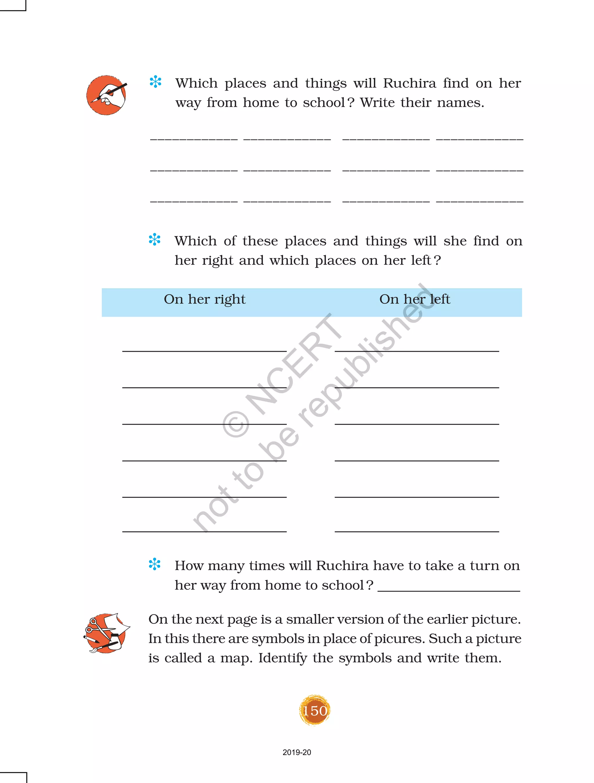 150
On her right On her left
D Which places and things will Ruchira find on her
way from home to school ? Write their names.
D How many times will Ruchira have to take a turn on
her way from home to school ? _____________________
____________ ____________ ____________ ____________
____________ ____________ ____________ ____________
____________ ____________ ____________ ____________
D Which of these places and things will she find on
her right and which places on her left ?
On the next page is a smaller version of the earlier picture.
In this there are symbols in place of picures. Such a picture
is called a map. Identify the symbols and write them.
2019-20
©
N
C
ER
T
notto
be
republished
 
