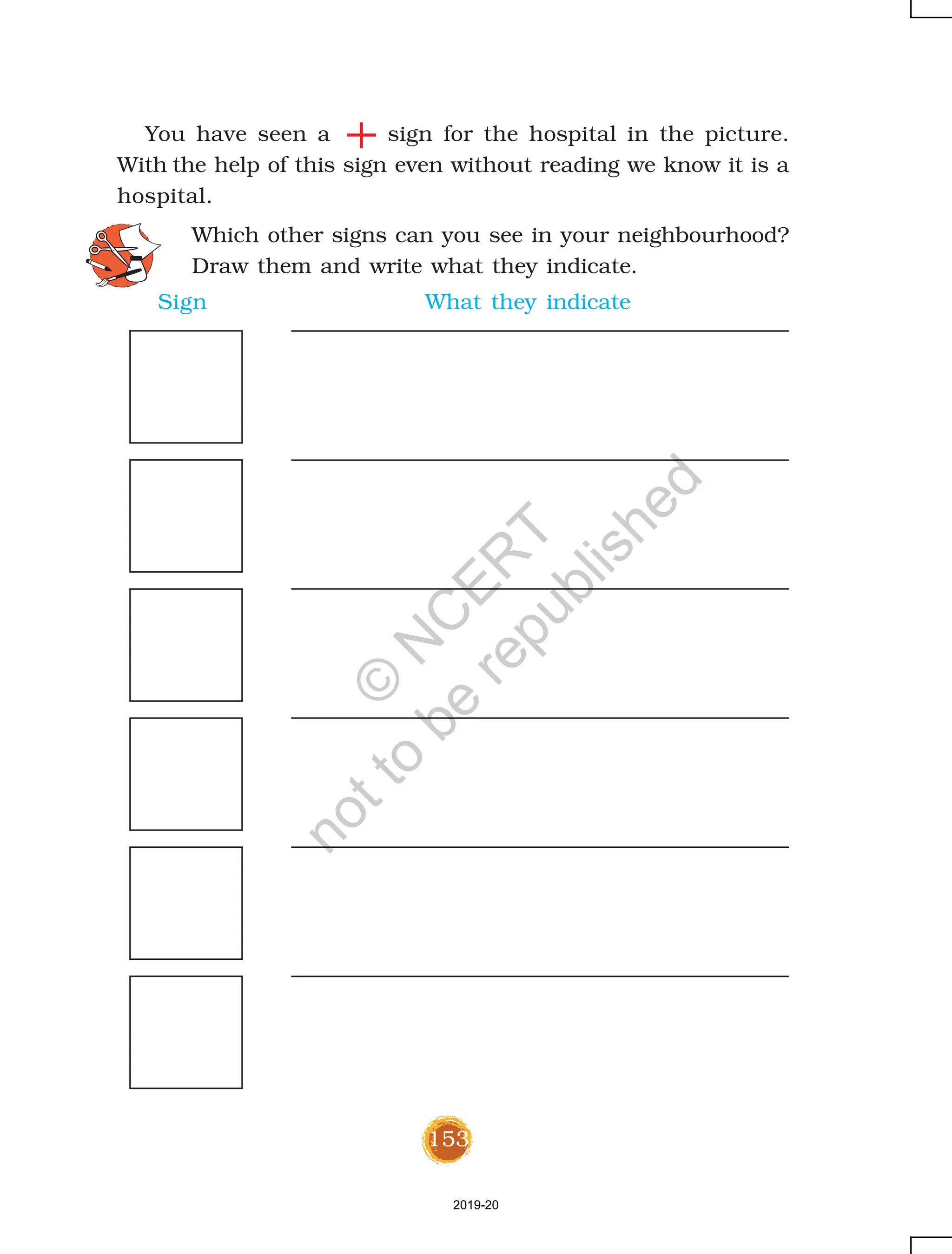 153
You have seen a sign for the hospital in the picture.
With the help of this sign even without reading we know it is a
hospital.
Which other signs can you see in your neighbourhood?
Draw them and write what they indicate.
Sign What they indicate
2019-20
©
N
C
ER
T
notto
be
republished
 