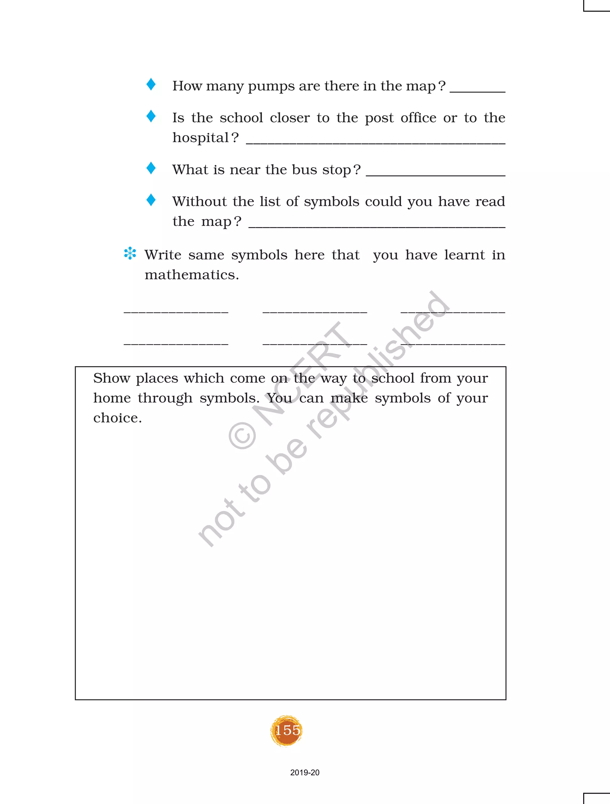 155
o How many pumps are there in the map ? ________
o Is the school closer to the post office or to the
hospital ? ____________________________________
o What is near the bus stop ? ____________________
o Without the list of symbols could you have read
the map ? ____________________________________
D Write same symbols here that you have learnt in
mathematics.
______________ ______________ ______________
______________ ______________ ______________
Show places which come on the way to school from your
home through symbols. You can make symbols of your
choice.
2019-20
©
N
C
ER
T
notto
be
republished
 