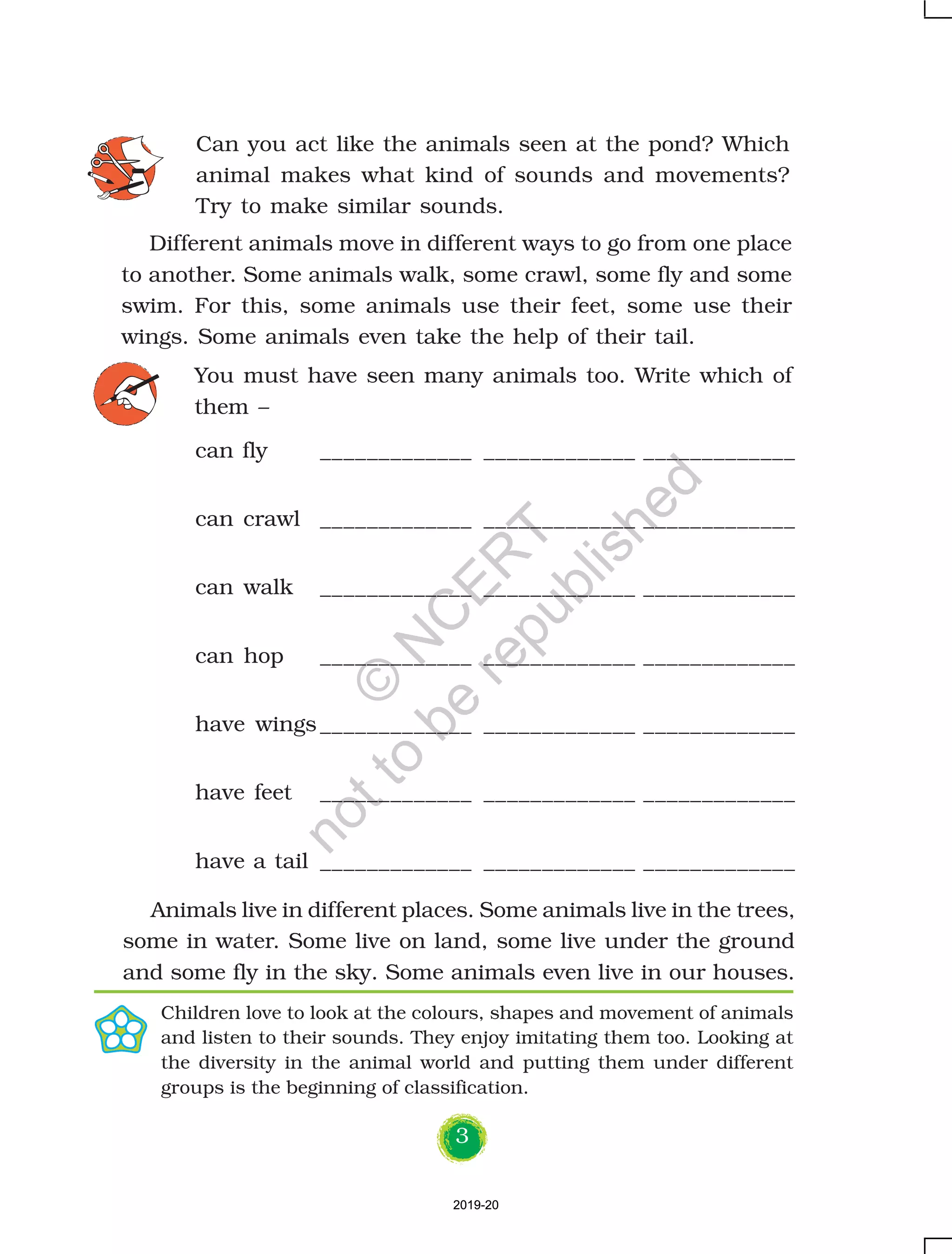 3
Can you act like the animals seen at the pond? Which
animal makes what kind of sounds and movements?
Try to make similar sounds.
can fly _____________ _____________ _____________
can crawl _____________ _____________ _____________
can walk _____________ _____________ _____________
can hop _____________ _____________ _____________
have wings _____________ _____________ _____________
have feet _____________ _____________ _____________
have a tail _____________ _____________ _____________
You must have seen many animals too. Write which of
them –
Animals live in different places. Some animals live in the trees,
some in water. Some live on land, some live under the ground
and some fly in the sky. Some animals even live in our houses.
Children love to look at the colours, shapes and movement of animals
and listen to their sounds. They enjoy imitating them too. Looking at
the diversity in the animal world and putting them under different
groups is the beginning of classification.
Different animals move in different ways to go from one place
to another. Some animals walk, some crawl, some fly and some
swim. For this, some animals use their feet, some use their
wings. Some animals even take the help of their tail.
2019-202019-20
©
N
C
ER
T
notto
be
republished
 
