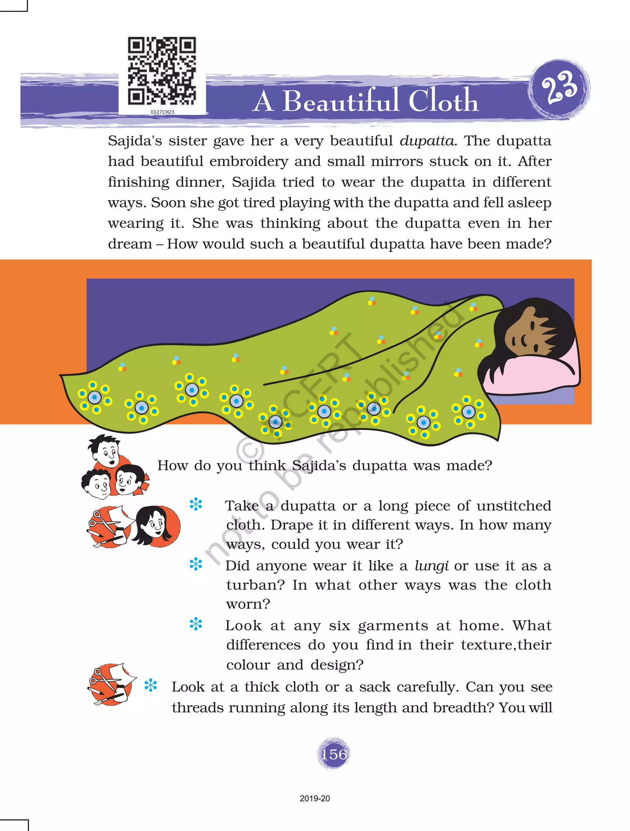 156
How do you think Sajida’s dupatta was made?
A Beautiful Cloth 2222233333
Sajida's sister gave her a very beautiful dupatta. The dupatta
had beautiful embroidery and small mirrors stuck on it. After
finishing dinner, Sajida tried to wear the dupatta in different
ways. Soon she got tired playing with the dupatta and fell asleep
wearing it. She was thinking about the dupatta even in her
dream – How would such a beautiful dupatta have been made?
D Take a dupatta or a long piece of unstitched
cloth. Drape it in different ways. In how many
ways, could you wear it?
D Did anyone wear it like a lungi or use it as a
turban? In what other ways was the cloth
worn?
D Look at any six garments at home. What
differences do you find in their texture,their
colour and design?
D Look at a thick cloth or a sack carefully. Can you see
threads running along its length and breadth? You will
2019-20
©
N
C
ER
T
notto
be
republished
 