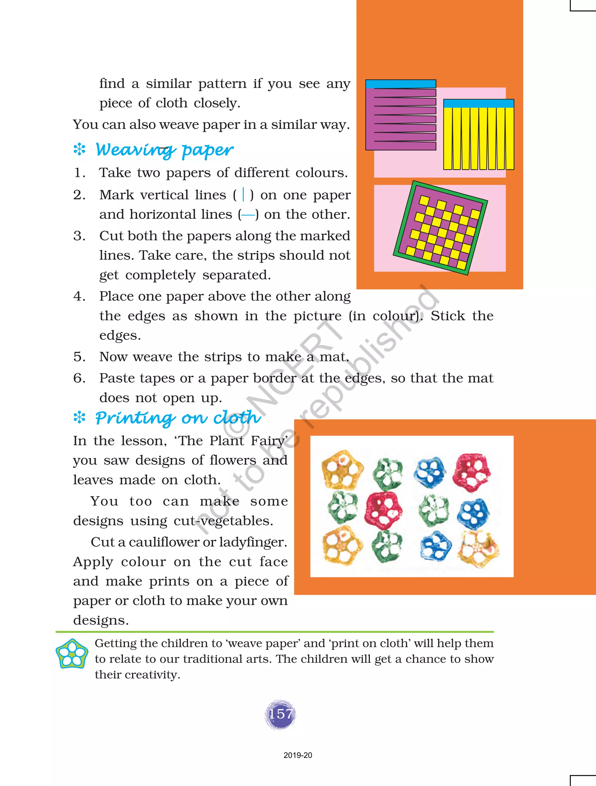 157
find a similar pattern if you see any
piece of cloth closely.
You can also weave paper in a similar way.
D Weaving paperWeaving paperWeaving paperWeaving paperWeaving paper
1. Take two papers of different colours.
2. Mark vertical lines ( ) on one paper
and horizontal lines (—) on the other.
3. Cut both the papers along the marked
lines. Take care, the strips should not
get completely separated.
4. Place one paper above the other along
the edges as shown in the picture (in colour). Stick the
edges.
5. Now weave the strips to make a mat.
6. Paste tapes or a paper border at the edges, so that the mat
does not open up.
D Printing on clothPrinting on clothPrinting on clothPrinting on clothPrinting on cloth
In the lesson, ‘The Plant Fairy’
you saw designs of flowers and
leaves made on cloth.
You too can make some
designs using cut-vegetables.
Cut a cauliflower or ladyfinger.
Apply colour on the cut face
and make prints on a piece of
paper or cloth to make your own
designs.
Getting the children to ‘weave paper’ and ‘print on cloth’ will help them
to relate to our traditional arts. The children will get a chance to show
their creativity.
2019-20
©
N
C
ER
T
notto
be
republished
 