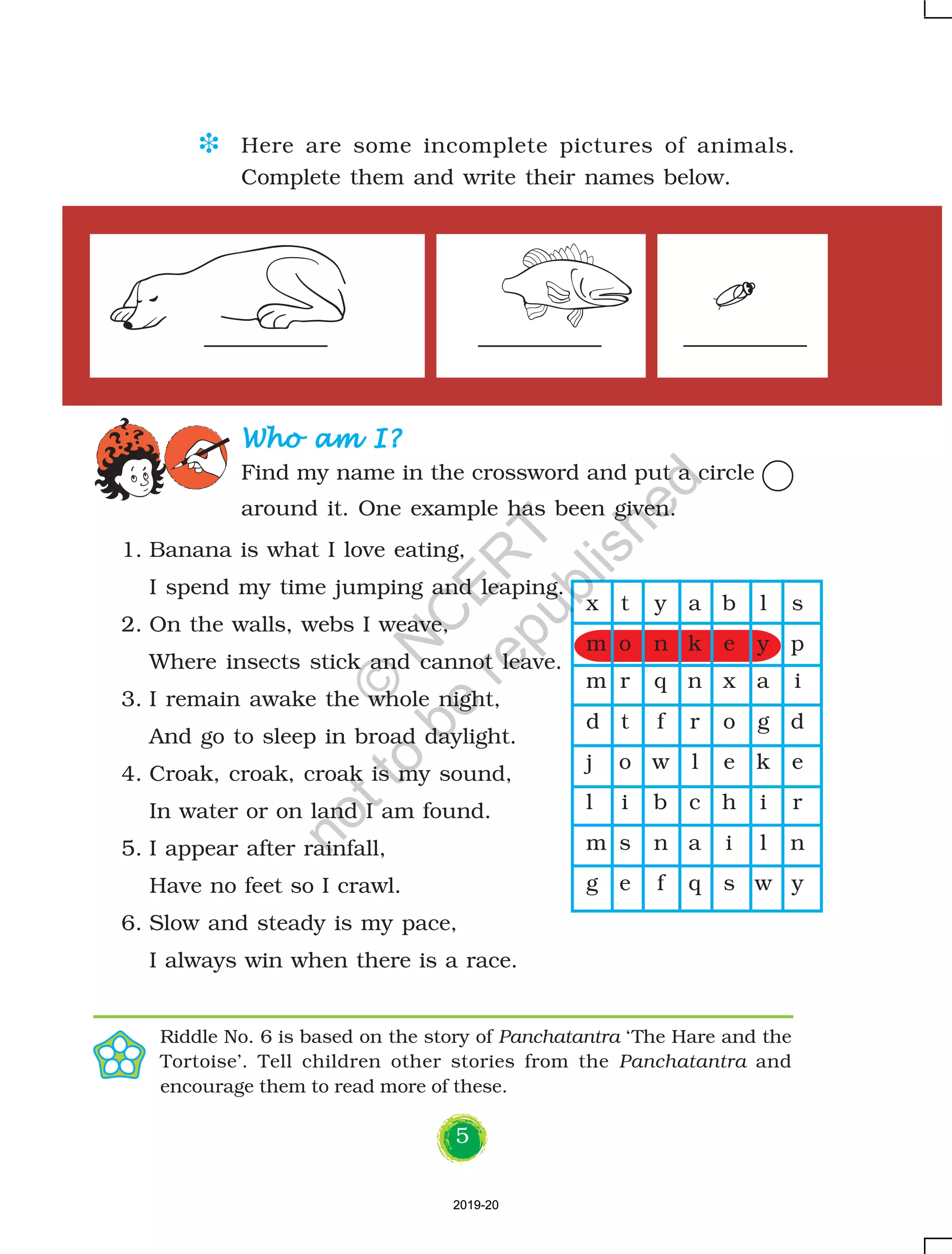 5
1. Banana is what I love eating,
I spend my time jumping and leaping.
2. On the walls, webs I weave,
Where insects stick and cannot leave.
3. I remain awake the whole night,
And go to sleep in broad daylight.
4. Croak, croak, croak is my sound,
In water or on land I am found.
5. I appear after rainfall,
Have no feet so I crawl.
6. Slow and steady is my pace,
I always win when there is a race.
Who am I?Who am I?Who am I?Who am I?Who am I?
Find my name in the crossword and put a circle
around it. One example has been given.
D Here are some incomplete pictures of animals.
Complete them and write their names below.
Riddle No. 6 is based on the story of Panchatantra ‘The Hare and the
Tortoise’. Tell children other stories from the Panchatantra and
encourage them to read more of these.
x t y a b l s
m o n k e y p
m r q n x a i
d t f r o g d
j o w l e k e
l i b c h i r
m s n a i l n
g e f q s w y
2019-202019-20
©
N
C
ER
T
notto
be
republished
 
