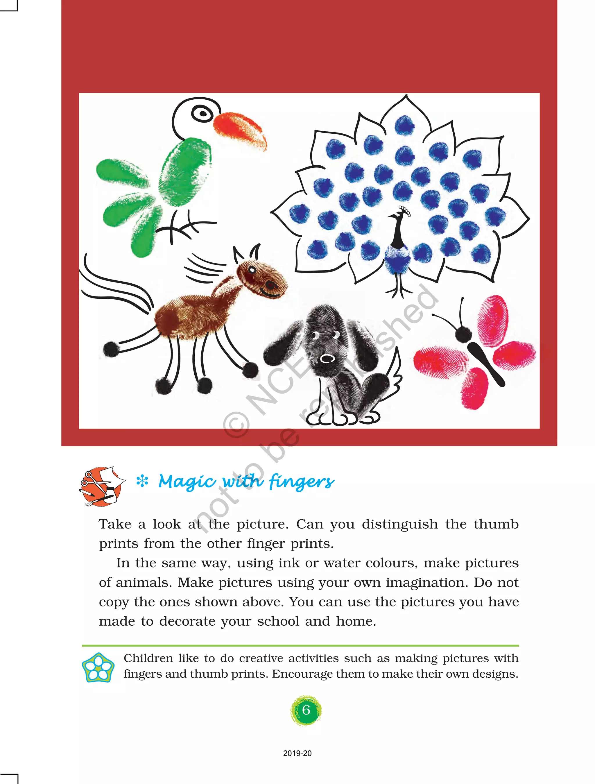 6
D Magic with fingersMagic with fingersMagic with fingersMagic with fingersMagic with fingers
Take a look at the picture. Can you distinguish the thumb
prints from the other finger prints.
In the same way, using ink or water colours, make pictures
of animals. Make pictures using your own imagination. Do not
copy the ones shown above. You can use the pictures you have
made to decorate your school and home.
Children like to do creative activities such as making pictures with
fingers and thumb prints. Encourage them to make their own designs.
2019-202019-20
©
N
C
ER
T
notto
be
republished
 