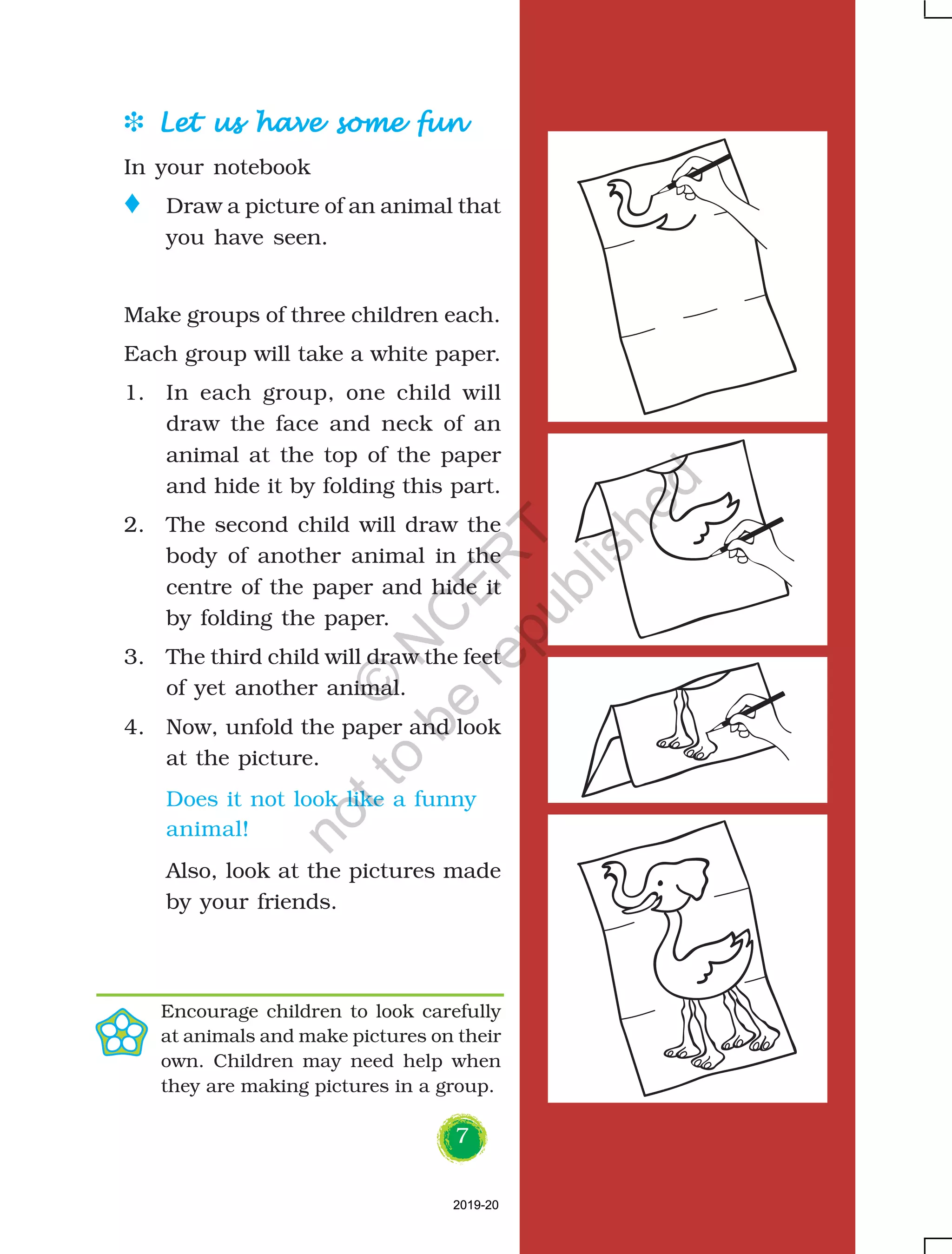 7
D Let us have some funLet us have some funLet us have some funLet us have some funLet us have some fun
In your notebook
o Draw a picture of an animal that
you have seen.
Make groups of three children each.
Each group will take a white paper.
1. In each group, one child will
draw the face and neck of an
animal at the top of the paper
and hide it by folding this part.
2. The second child will draw the
body of another animal in the
centre of the paper and hide it
by folding the paper.
3. The third child will draw the feet
of yet another animal.
4. Now, unfold the paper and look
at the picture.
Does it not look like a funny
animal!
Also, look at the pictures made
by your friends.
Encourage children to look carefully
at animals and make pictures on their
own. Children may need help when
they are making pictures in a group.
2019-202019-20
©
N
C
ER
T
notto
be
republished
 