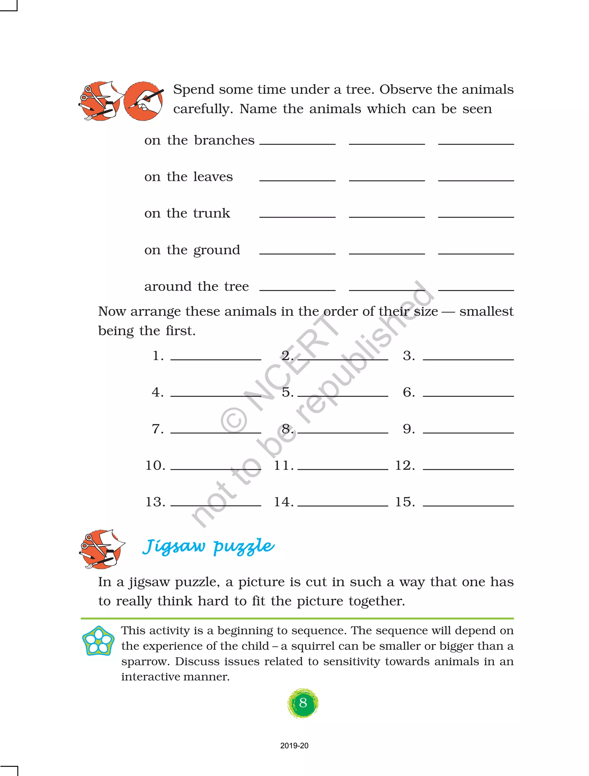 8
Spend some time under a tree. Observe the animals
carefully. Name the animals which can be seen
on the branches
on the leaves
on the trunk
on the ground
around the tree
Jigsaw puzzleJigsaw puzzleJigsaw puzzleJigsaw puzzleJigsaw puzzle
In a jigsaw puzzle, a picture is cut in such a way that one has
to really think hard to fit the picture together.
Now arrange these animals in the order of their size — smallest
being the first.
1. 2. 3.
4. 5. 6.
7. 8. 9.
10. 11. 12.
13. 14. 15.
This activity is a beginning to sequence. The sequence will depend on
the experience of the child – a squirrel can be smaller or bigger than a
sparrow. Discuss issues related to sensitivity towards animals in an
interactive manner.
2019-202019-20
©
N
C
ER
T
notto
be
republished
 