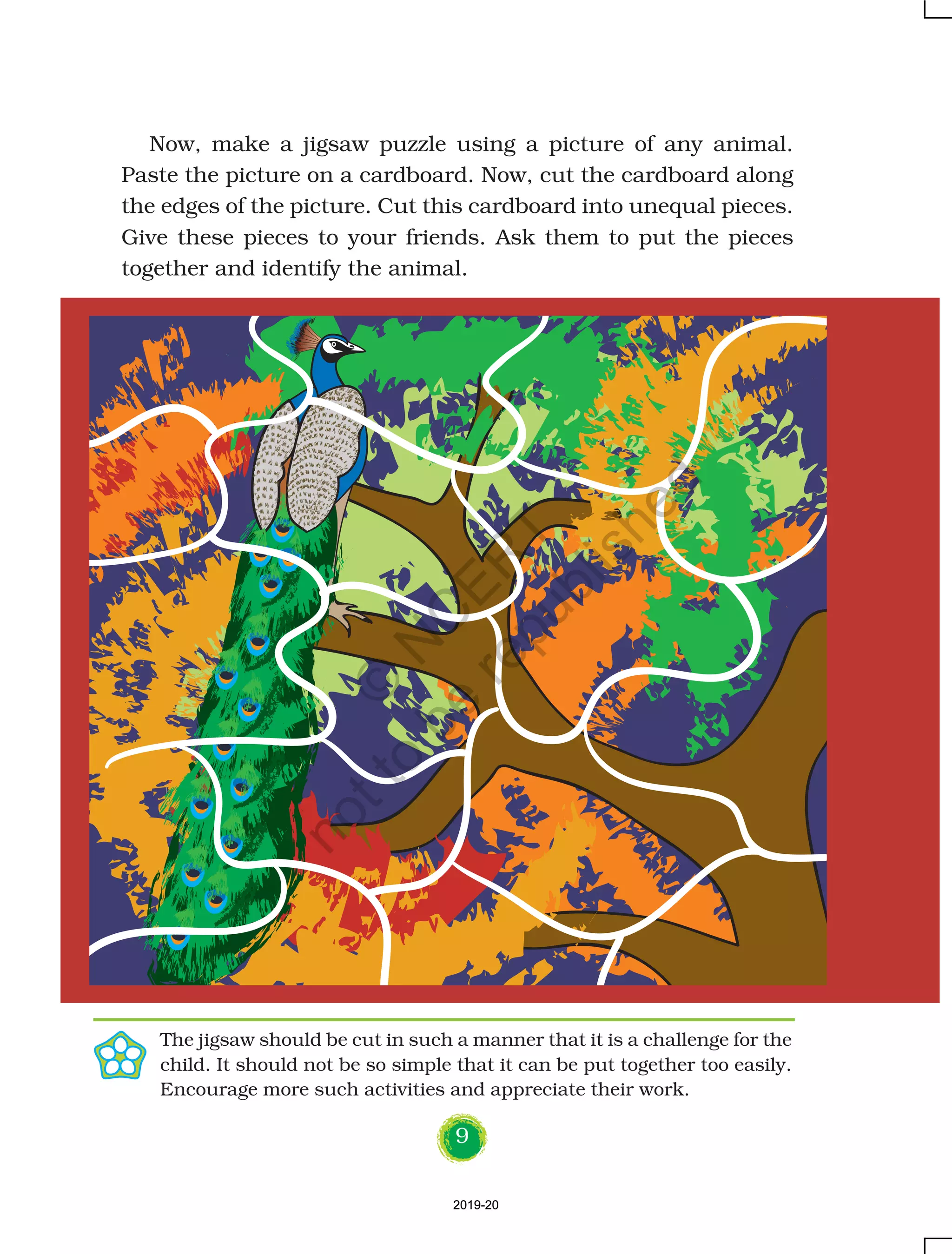 9
Now, make a jigsaw puzzle using a picture of any animal.
Paste the picture on a cardboard. Now, cut the cardboard along
the edges of the picture. Cut this cardboard into unequal pieces.
Give these pieces to your friends. Ask them to put the pieces
together and identify the animal.
The jigsaw should be cut in such a manner that it is a challenge for the
child. It should not be so simple that it can be put together too easily.
Encourage more such activities and appreciate their work.
2019-202019-20
©
N
C
ER
T
notto
be
republished
 