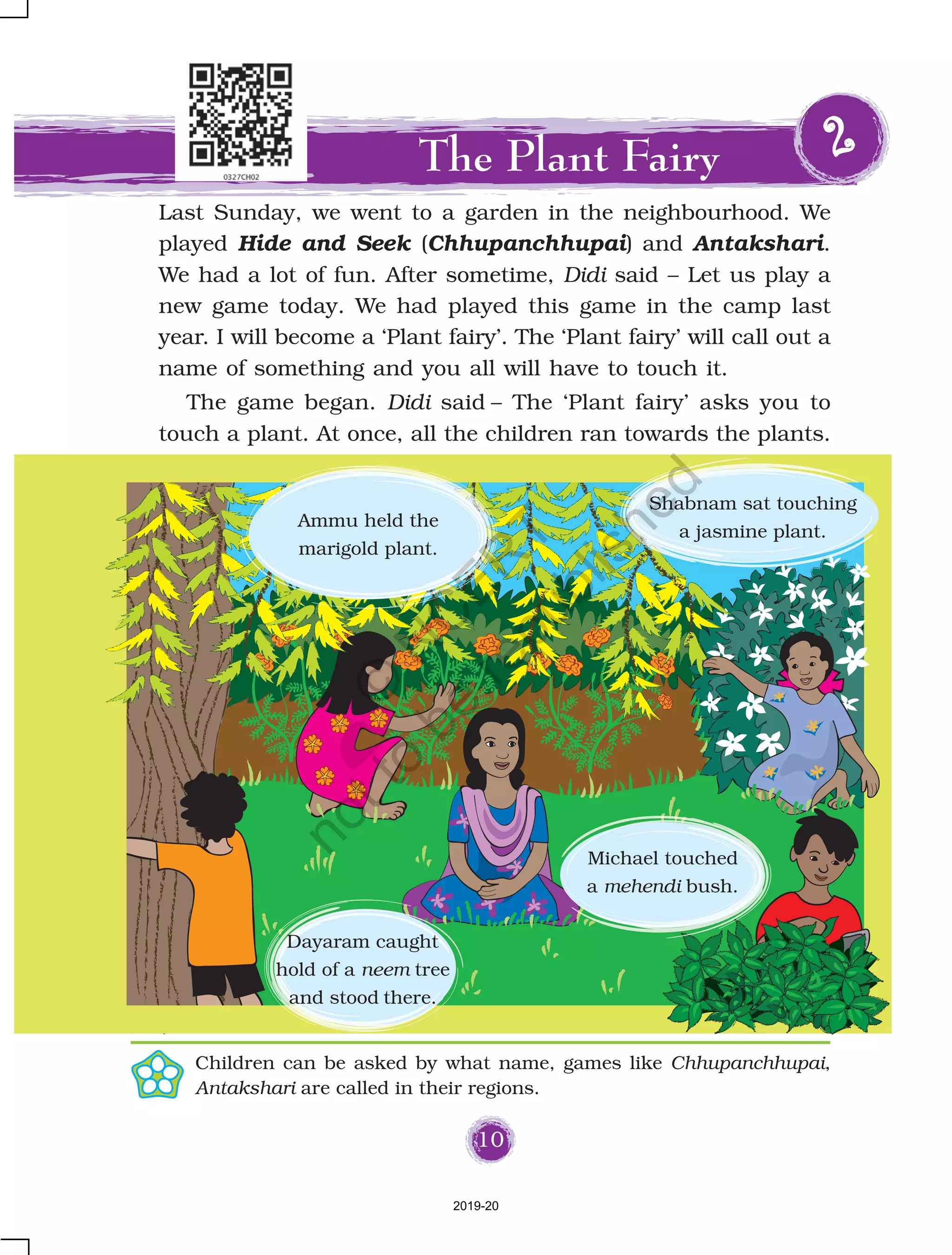 10
Last Sunday, we went to a garden in the neighbourhood. We
played Hide and Seek (Chhupanchhupai) and Antakshari.
We had a lot of fun. After sometime, Didi said – Let us play a
new game today. We had played this game in the camp last
year. I will become a ‘Plant fairy’. The ‘Plant fairy’ will call out a
name of something and you all will have to touch it.
The game began. Didi said – The ‘Plant fairy’ asks you to
touch a plant. At once, all the children ran towards the plants.
The Plant Fairy 22222
Shabnam sat touching
a jasmine plant.
Ammu held the
marigold plant.
Michael touched
a mehendi bush.
Dayaram caught
hold of a neem tree
and stood there.
Children can be asked by what name, games like Chhupanchhupai,
Antakshari are called in their regions.
2019-20
©
N
C
ER
T
notto
be
republished
 