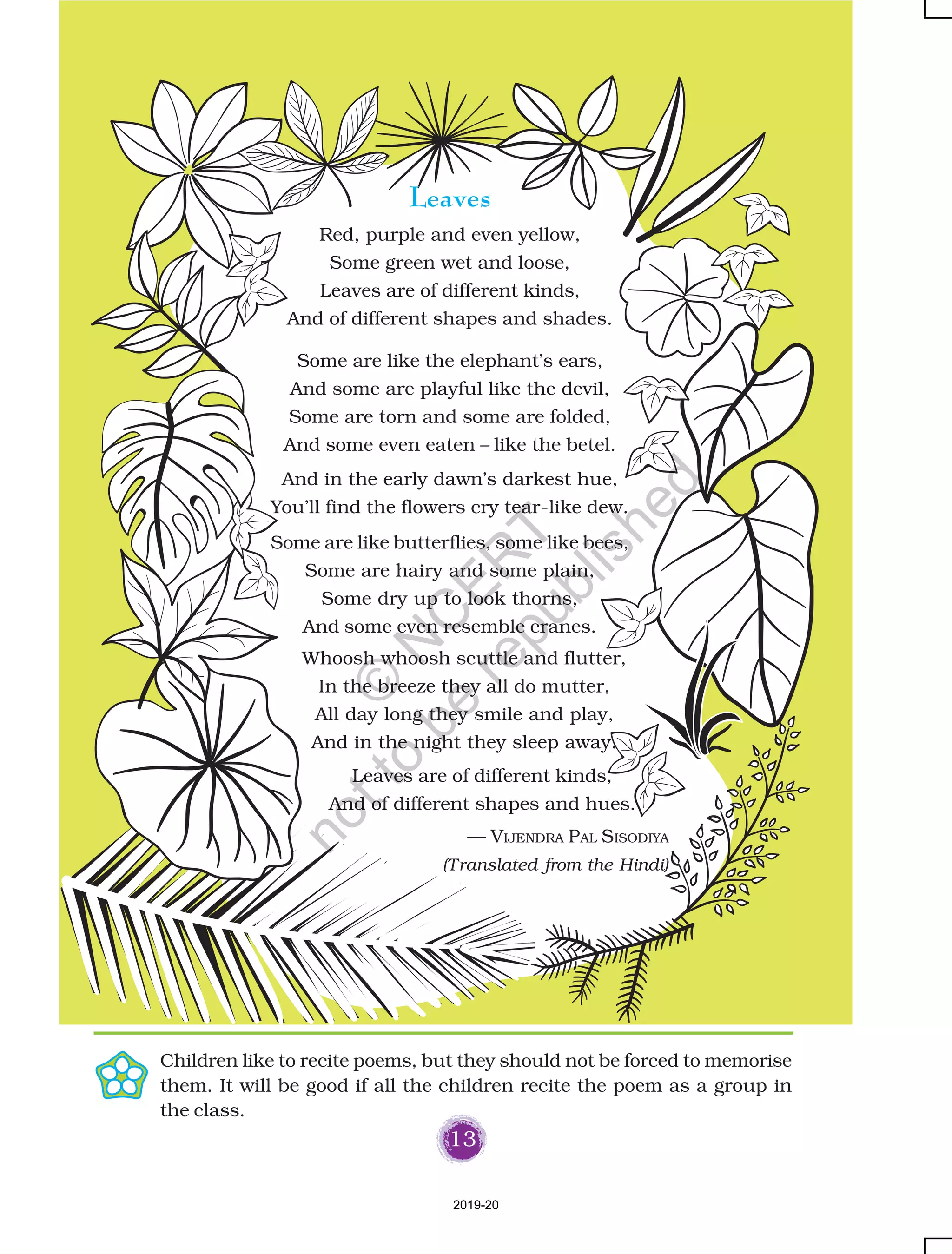13
Leaves
Red, purple and even yellow,
Some green wet and loose,
Leaves are of different kinds,
And of different shapes and shades.
Some are like the elephant’s ears,
And some are playful like the devil,
Some are torn and some are folded,
And some even eaten – like the betel.
And in the early dawn’s darkest hue,
You’ll find the flowers cry tear-like dew.
Some are like butterflies, some like bees,
Some are hairy and some plain,
Some dry up to look thorns,
And some even resemble cranes.
Children like to recite poems, but they should not be forced to memorise
them. It will be good if all the children recite the poem as a group in
the class.
Whoosh whoosh scuttle and flutter,
In the breeze they all do mutter,
All day long they smile and play,
And in the night they sleep away.
Leaves are of different kinds,
And of different shapes and hues.
— VIJENDRA PAL SISODIYA
(Translated from the Hindi)
2019-20
©
N
C
ER
T
notto
be
republished
 