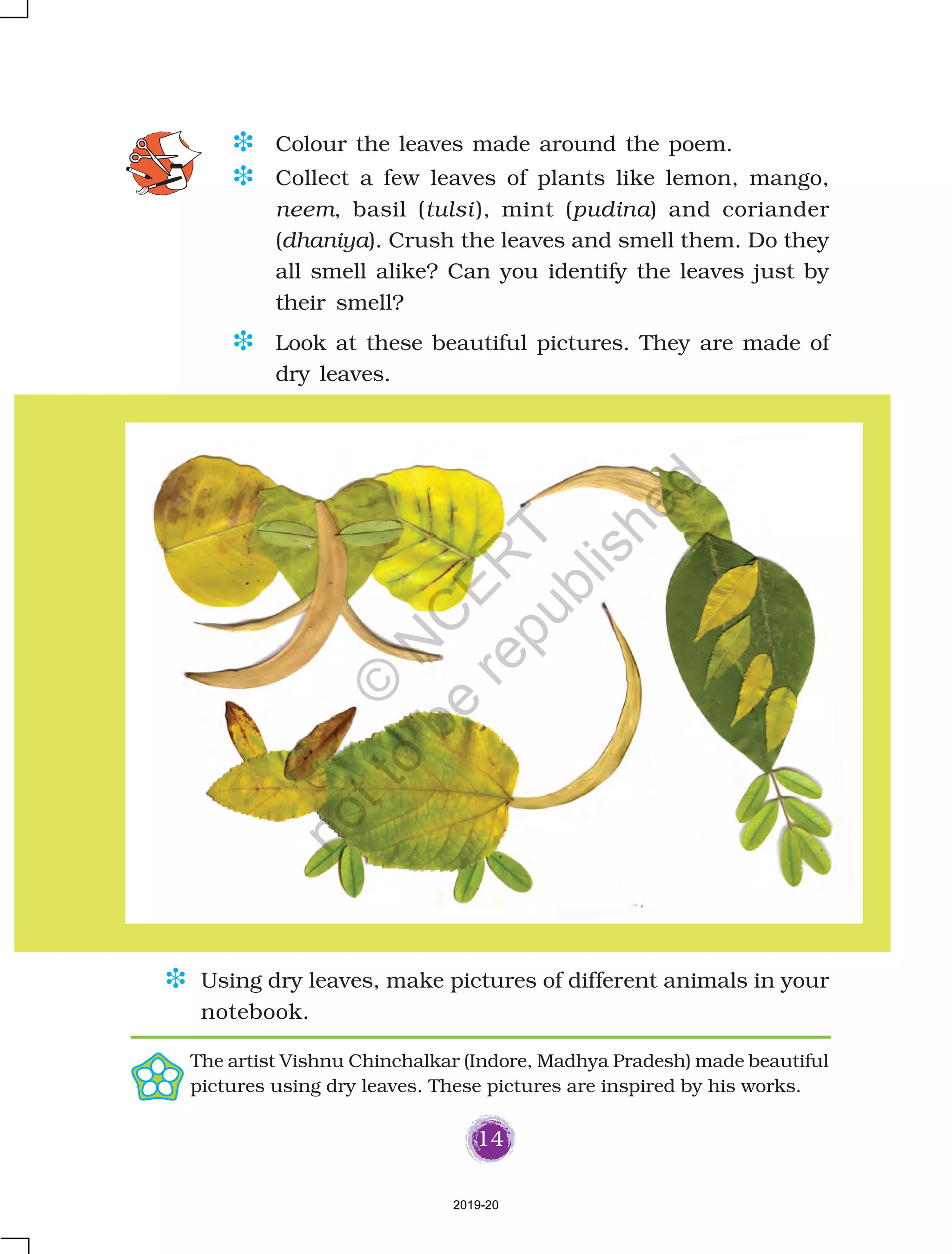 14
D Colour the leaves made around the poem.
D Collect a few leaves of plants like lemon, mango,
neem, basil (tulsi), mint (pudina) and coriander
(dhaniya). Crush the leaves and smell them. Do they
all smell alike? Can you identify the leaves just by
their smell?
D Look at these beautiful pictures. They are made of
dry leaves.
D Using dry leaves, make pictures of different animals in your
notebook.
The artist Vishnu Chinchalkar (Indore, Madhya Pradesh) made beautiful
pictures using dry leaves. These pictures are inspired by his works.
2019-20
©
N
C
ER
T
notto
be
republished
 