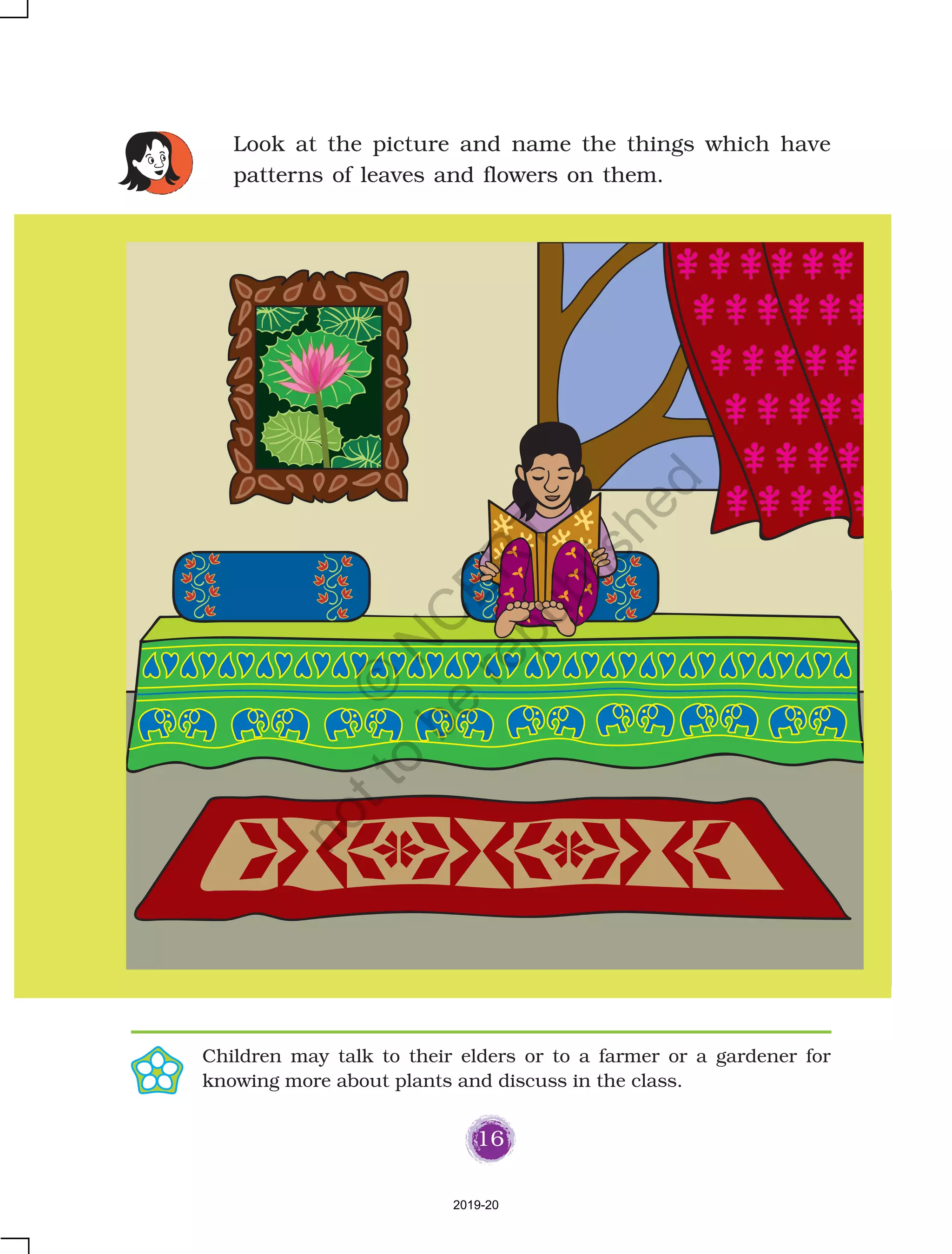 16
Look at the picture and name the things which have
patterns of leaves and flowers on them.
Children may talk to their elders or to a farmer or a gardener for
knowing more about plants and discuss in the class.
2019-20
©
N
C
ER
T
notto
be
republished
 
