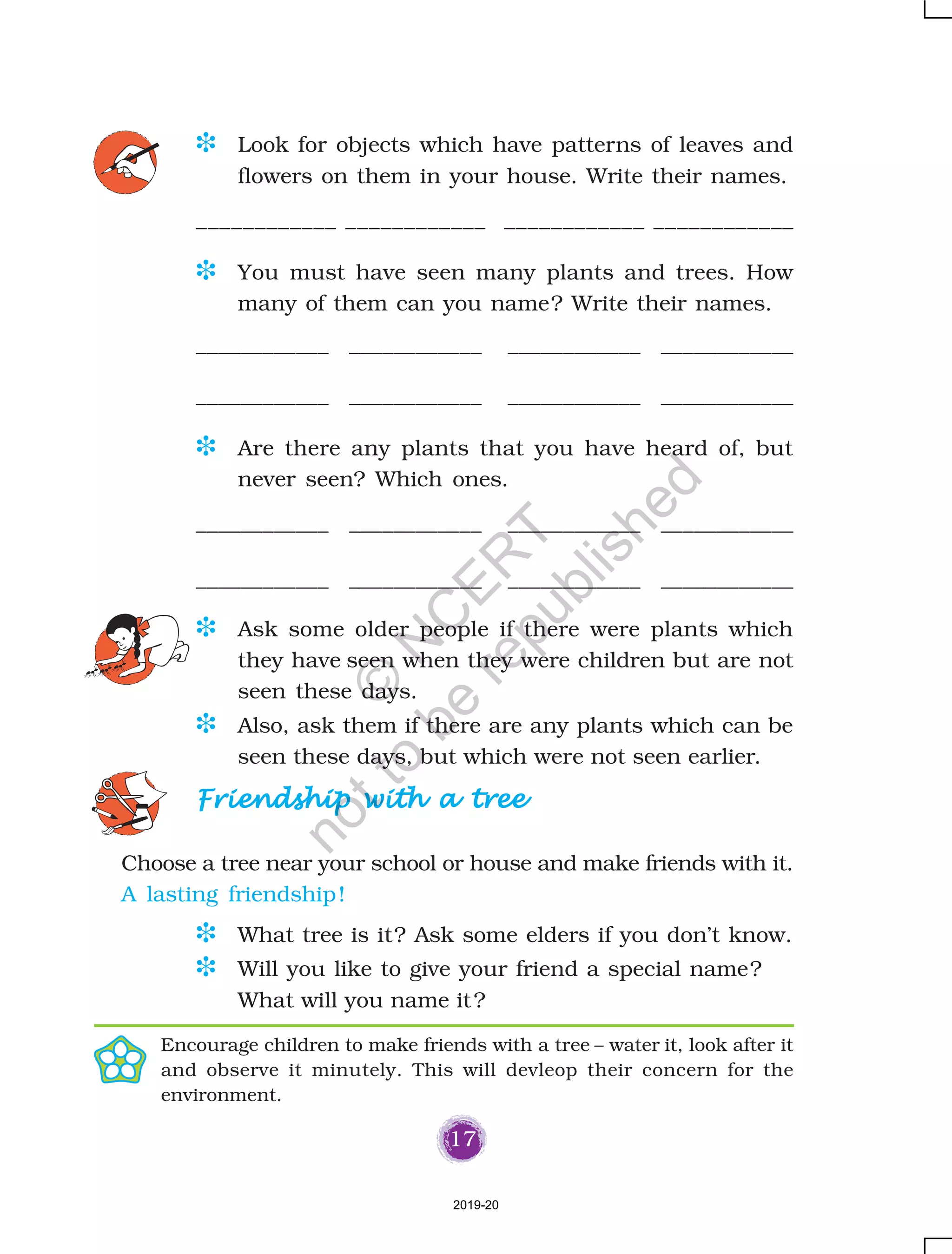 17
D Look for objects which have patterns of leaves and
flowers on them in your house. Write their names.
____________ ____________ ____________ ____________
D You must have seen many plants and trees. How
many of them can you name? Write their names.
____________ ____________ ____________ ____________
____________ ____________ ____________ ____________
D Are there any plants that you have heard of, but
never seen? Which ones.
____________ ____________ ____________ ____________
____________ ____________ ____________ ____________
D Ask some older people if there were plants which
they have seen when they were children but are not
seen these days.
D Also, ask them if there are any plants which can be
seen these days, but which were not seen earlier.
D What tree is it? Ask some elders if you don’t know.
D Will you like to give your friend a special name?
What will you name it?
Choose a tree near your school or house and make friends with it.
A lasting friendship!
Encourage children to make friends with a tree – water it, look after it
and observe it minutely. This will devleop their concern for the
environment.
Friendship with a treeFriendship with a treeFriendship with a treeFriendship with a treeFriendship with a tree
2019-20
©
N
C
ER
T
notto
be
republished
 