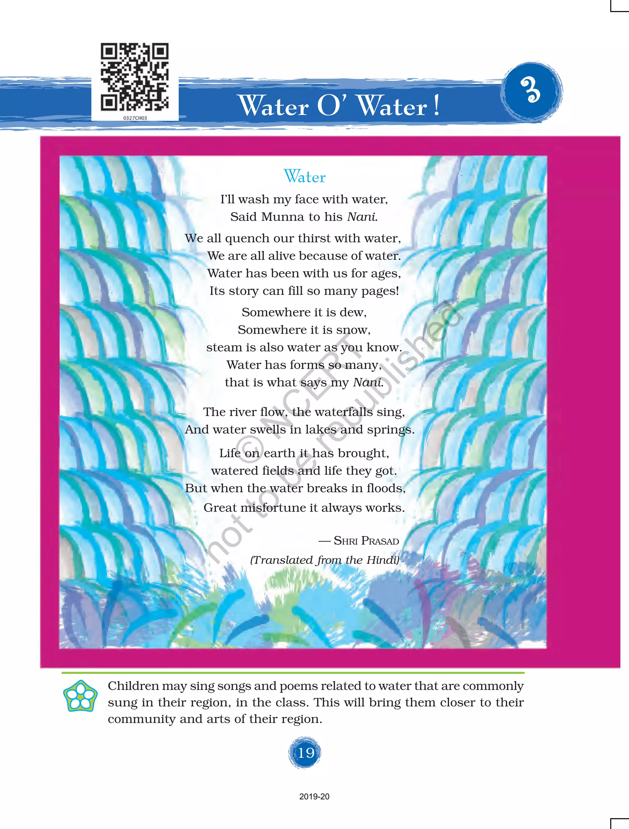 19
Water
I’ll wash my face with water,
Said Munna to his Nani.
We all quench our thirst with water,
We are all alive because of water.
Water has been with us for ages,
Its story can fill so many pages!
Somewhere it is dew,
Somewhere it is snow,
steam is also water as you know.
Water has forms so many,
that is what says my Nani.
The river flow, the waterfalls sing,
And water swells in lakes and springs.
Life on earth it has brought,
watered fields and life they got.
But when the water breaks in floods,
Great misfortune it always works.
— SHRI PRASAD
(Translated from the Hindi)
Water O’ Water ! 33333
Children may sing songs and poems related to water that are commonly
sung in their region, in the class. This will bring them closer to their
community and arts of their region.
2019-20
©
N
C
ER
T
notto
be
republished
 