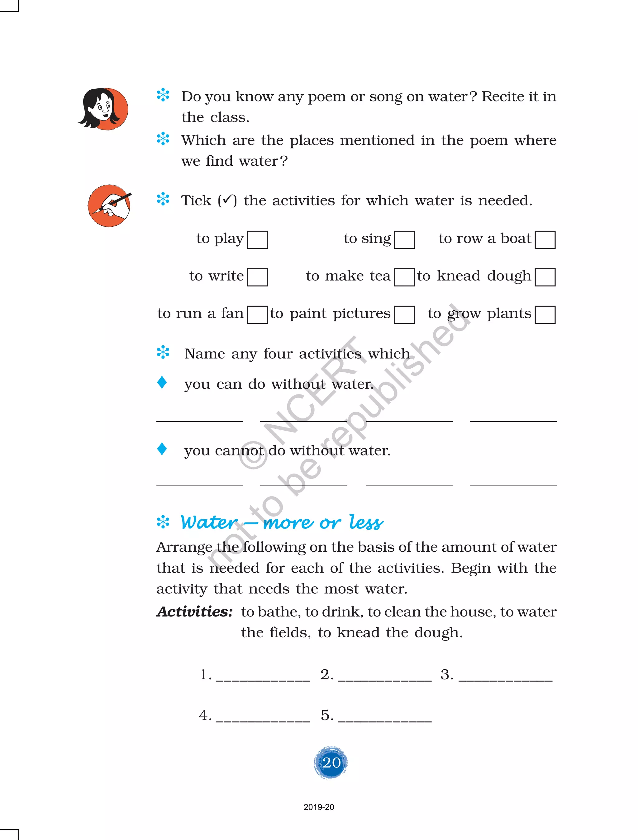 20
D Do you know any poem or song on water? Recite it in
the class.
D Which are the places mentioned in the poem where
we find water?
D Tick ( ) the activities for which water is needed.
to play to sing to row a boat
to write to make tea to knead dough
to run a fan to paint pictures to grow plants
D Name any four activities which
o you can do without water.
____________ ____________ ____________ ____________
o you cannot do without water.
____________ ____________ ____________ ____________
D WaterWaterWaterWaterWater ————— more or lessmore or lessmore or lessmore or lessmore or less
Arrange the following on the basis of the amount of water
that is needed for each of the activities. Begin with the
activity that needs the most water.
Activities: to bathe, to drink, to clean the house, to water
the fields, to knead the dough.
1. ____________ 2. ____________ 3. ____________
4. ____________ 5. ____________
2019-20
©
N
C
ER
T
notto
be
republished
 