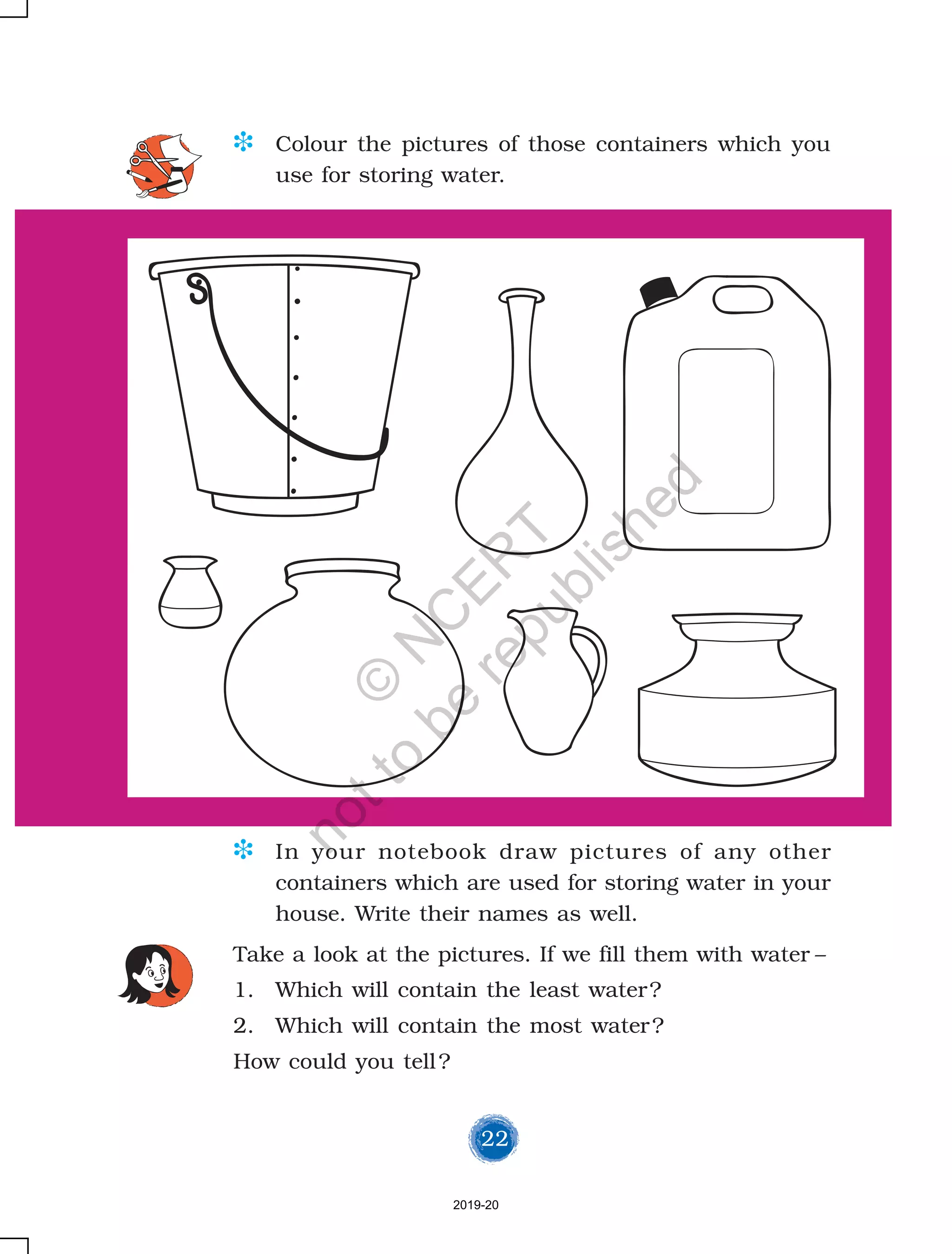 22
Take a look at the pictures. If we fill them with water –
1. Which will contain the least water?
2. Which will contain the most water?
How could you tell?
D Colour the pictures of those containers which you
use for storing water.
D In your notebook draw pictures of any other
containers which are used for storing water in your
house. Write their names as well.
2019-20
©
N
C
ER
T
notto
be
republished
 