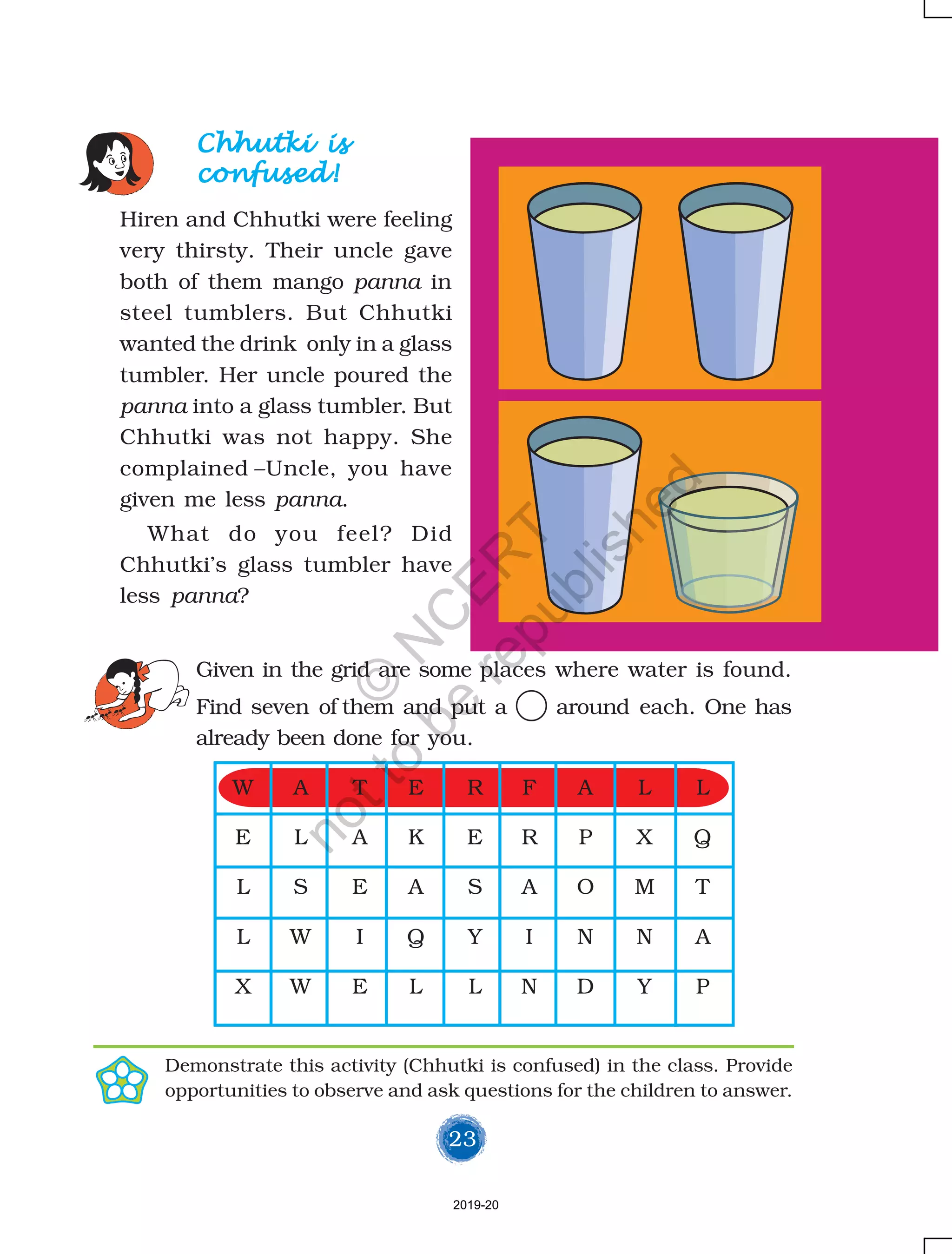 23
Chhutki isChhutki isChhutki isChhutki isChhutki is
confused!confused!confused!confused!confused!
Hiren and Chhutki were feeling
very thirsty. Their uncle gave
both of them mango panna in
steel tumblers. But Chhutki
wanted the drink only in a glass
tumbler. Her uncle poured the
panna into a glass tumbler. But
Chhutki was not happy. She
complained –Uncle, you have
given me less panna.
What do you feel? Did
Chhutki’s glass tumbler have
less panna?
Given in the grid are some places where water is found.
Find seven of them and put a around each. One has
already been done for you.
Demonstrate this activity (Chhutki is confused) in the class. Provide
opportunities to observe and ask questions for the children to answer.
W A T E R F A L L
E L A K E R P X Q
L S E A S A O M T
L W I Q Y I N N A
X W E L L N D Y P
2019-20
©
N
C
ER
T
notto
be
republished
 