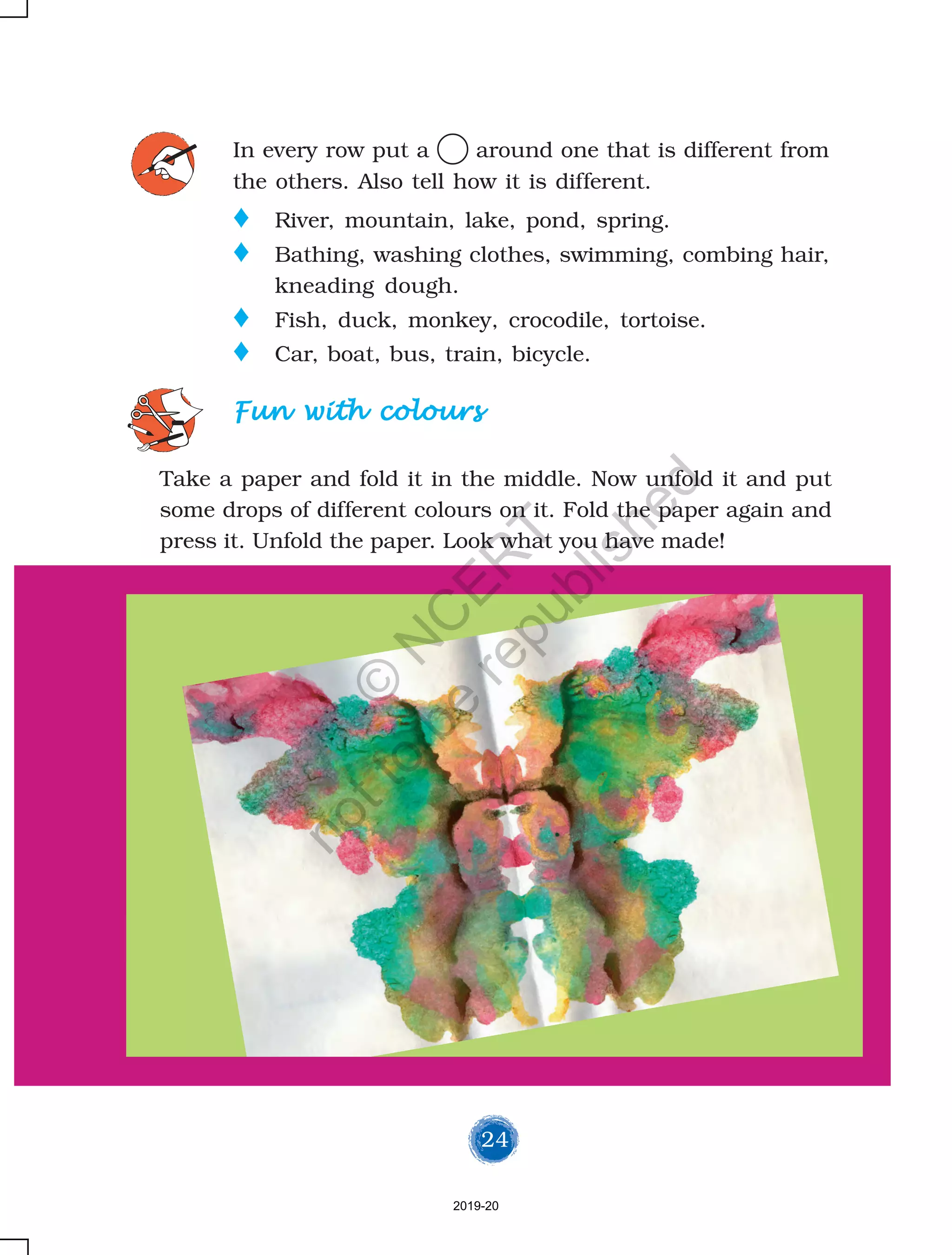 24
Fun with coloursFun with coloursFun with coloursFun with coloursFun with colours
Take a paper and fold it in the middle. Now unfold it and put
some drops of different colours on it. Fold the paper again and
press it. Unfold the paper. Look what you have made!
In every row put a around one that is different from
the others. Also tell how it is different.
o River, mountain, lake, pond, spring.
o Bathing, washing clothes, swimming, combing hair,
kneading dough.
o Fish, duck, monkey, crocodile, tortoise.
o Car, boat, bus, train, bicycle.
2019-20
©
N
C
ER
T
notto
be
republished
 