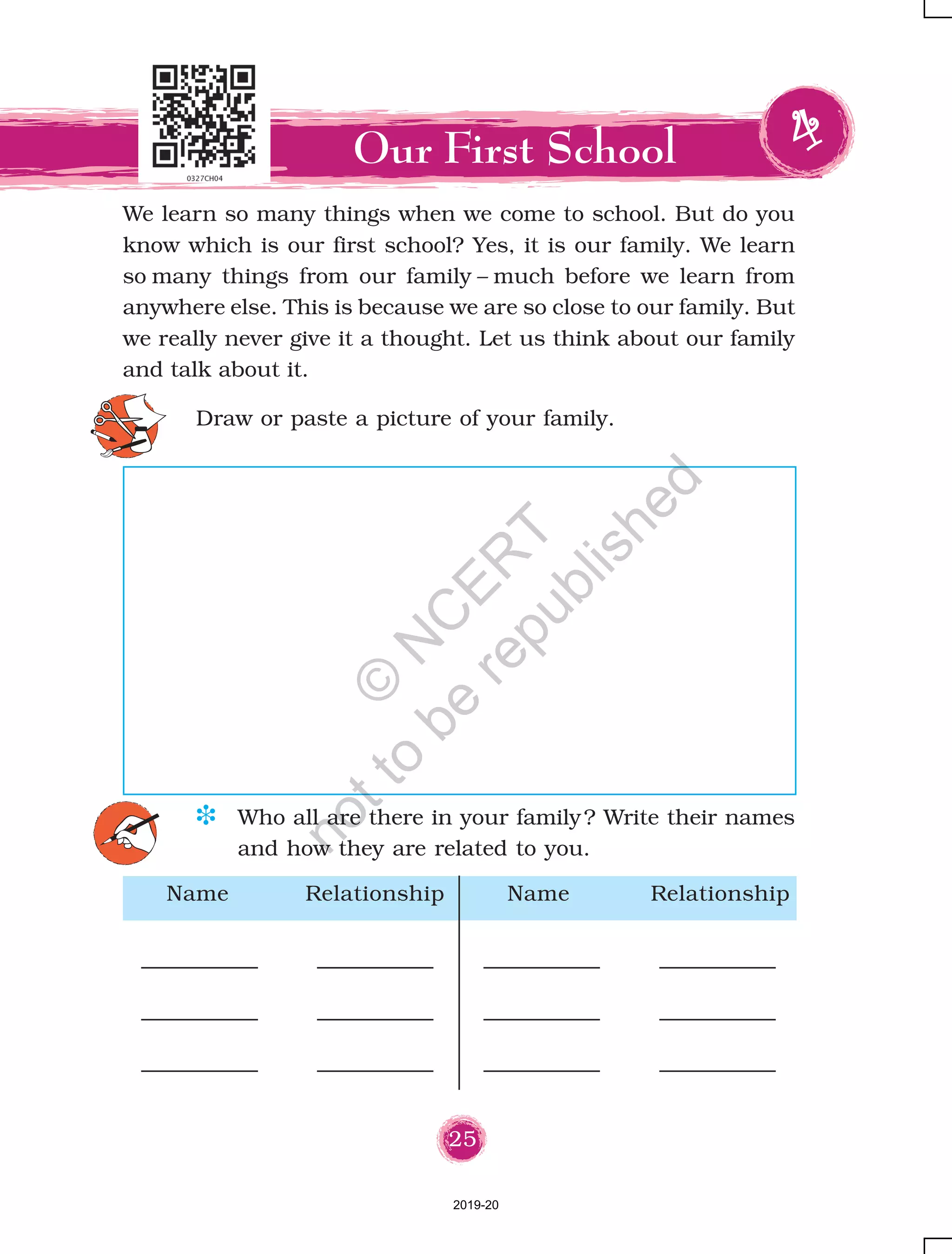25
We learn so many things when we come to school. But do you
know which is our first school? Yes, it is our family. We learn
so many things from our family – much before we learn from
anywhere else. This is because we are so close to our family. But
we really never give it a thought. Let us think about our family
and talk about it.
Our First School
D Who all are there in your family? Write their names
and how they are related to you.
Draw or paste a picture of your family.
Name Relationship Name Relationship
2019-20
©
N
C
ER
T
notto
be
republished
 