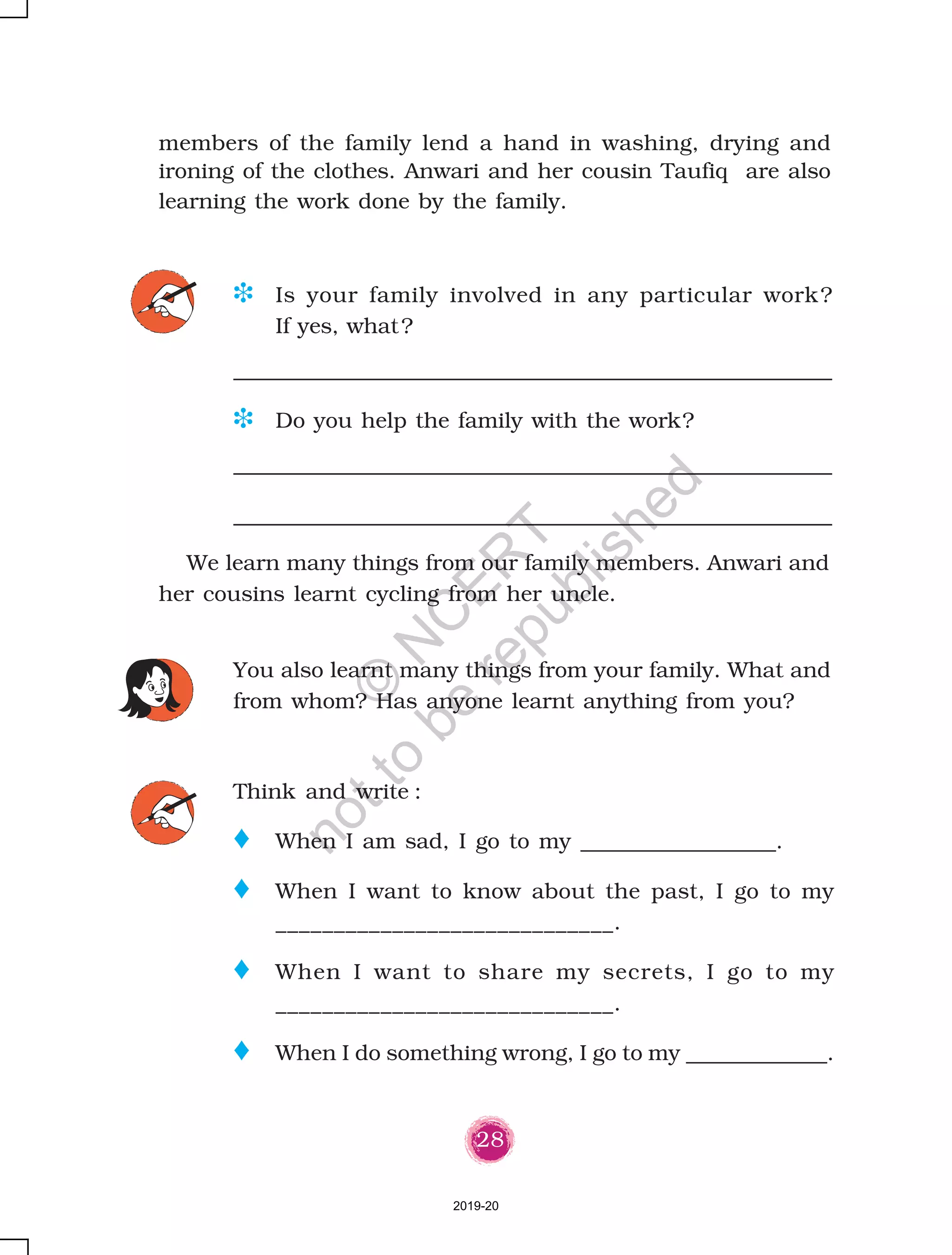 28
members of the family lend a hand in washing, drying and
ironing of the clothes. Anwari and her cousin Taufiq are also
learning the work done by the family.
Think and write :
o When I am sad, I go to my __________________.
o When I want to know about the past, I go to my
_____________________________.
o When I want to share my secrets, I go to my
_____________________________.
o When I do something wrong, I go to my _____________.
You also learnt many things from your family. What and
from whom? Has anyone learnt anything from you?
D Is your family involved in any particular work?
If yes, what?
D Do you help the family with the work?
We learn many things from our family members. Anwari and
her cousins learnt cycling from her uncle.
2019-20
©
N
C
ER
T
notto
be
republished
 