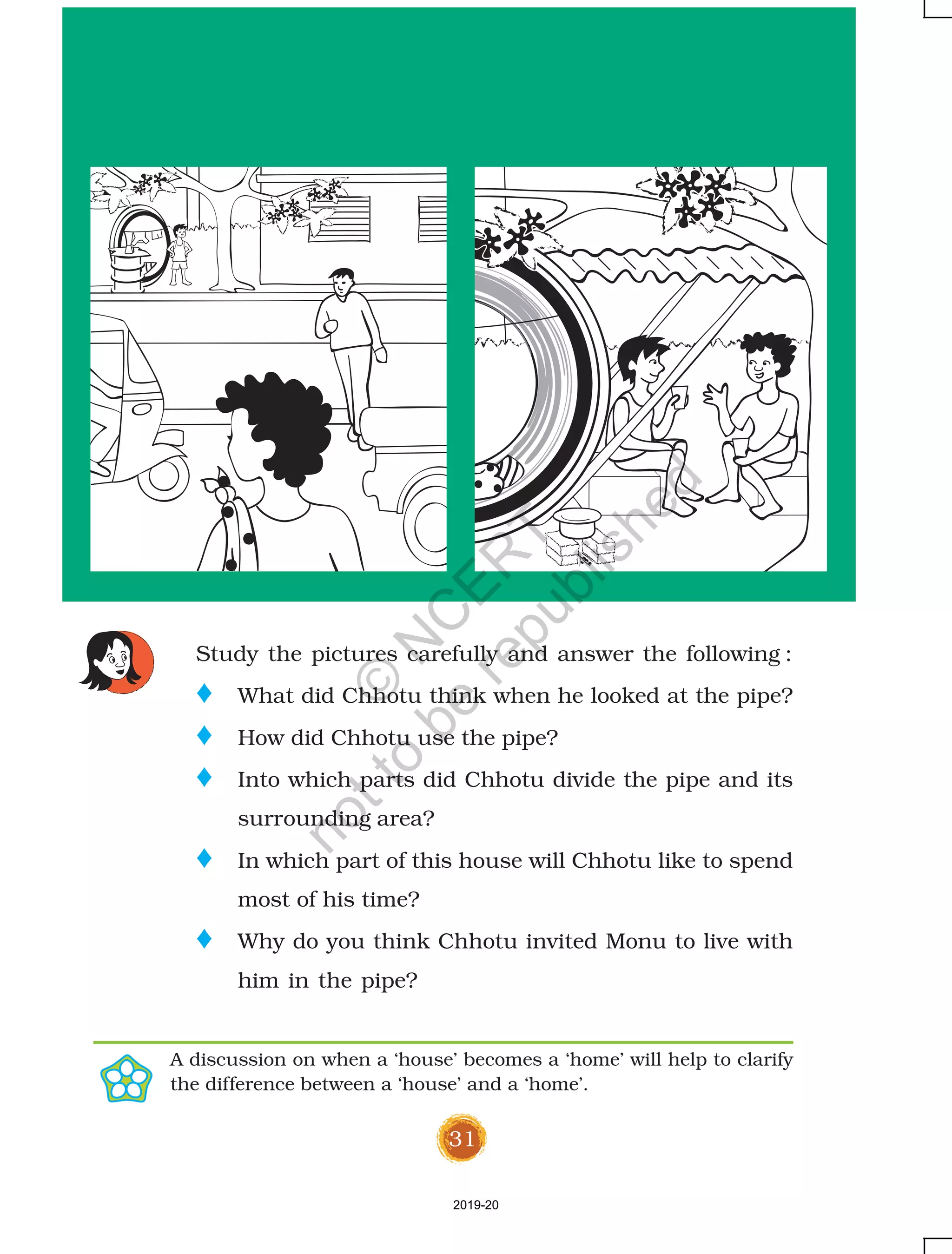 31
Study the pictures carefully and answer the following :
o What did Chhotu think when he looked at the pipe?
o How did Chhotu use the pipe?
o Into which parts did Chhotu divide the pipe and its
surrounding area?
o In which part of this house will Chhotu like to spend
most of his time?
o Why do you think Chhotu invited Monu to live with
him in the pipe?
A discussion on when a ‘house’ becomes a ‘home’ will help to clarify
the difference between a ‘house’ and a ‘home’.
2019-20
©
N
C
ER
T
notto
be
republished
 