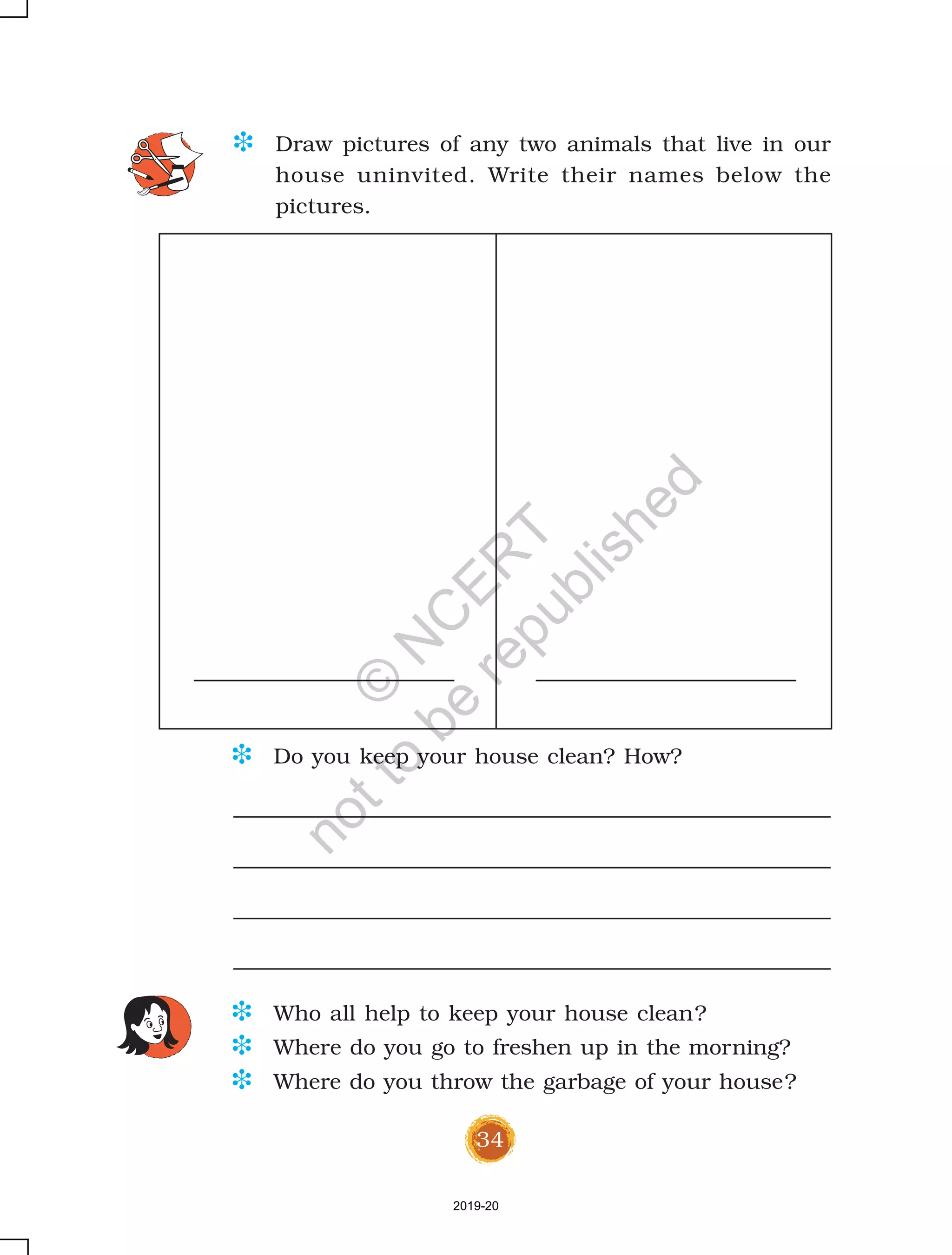 34
D Draw pictures of any two animals that live in our
house uninvited. Write their names below the
pictures.
D Do you keep your house clean? How?
D Who all help to keep your house clean?
D Where do you go to freshen up in the morning?
D Where do you throw the garbage of your house?
2019-20
©
N
C
ER
T
notto
be
republished
 