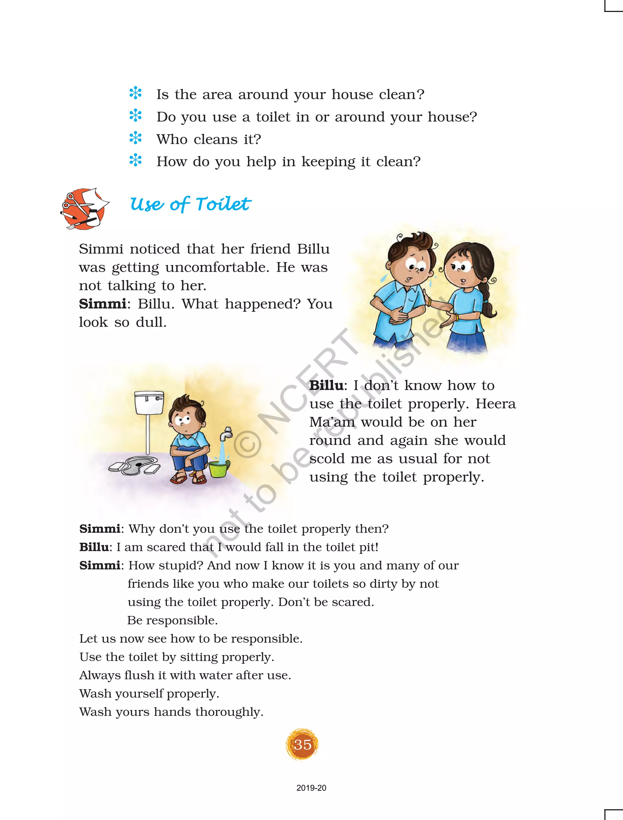 35
D Is the area around your house clean?
D Do you use a toilet in or around your house?
D Who cleans it?
D How do you help in keeping it clean?
Use of ToiletUse of ToiletUse of ToiletUse of ToiletUse of Toilet
Simmi noticed that her friend Billu
was getting uncomfortable. He was
not talking to her.
Simmi: Billu. What happened? You
look so dull.
Billu: I don’t know how to
use the toilet properly. Heera
Ma’am would be on her
round and again she would
scold me as usual for not
using the toilet properly.
Simmi: Why don’t you use the toilet properly then?
Billu: I am scared that I would fall in the toilet pit!
Simmi: How stupid? And now I know it is you and many of our
friends like you who make our toilets so dirty by not
using the toilet properly. Don’t be scared.
Be responsible.
Let us now see how to be responsible.
Use the toilet by sitting properly.
Always flush it with water after use.
Wash yourself properly.
Wash yours hands thoroughly.
2019-20
©
N
C
ER
T
notto
be
republished
 