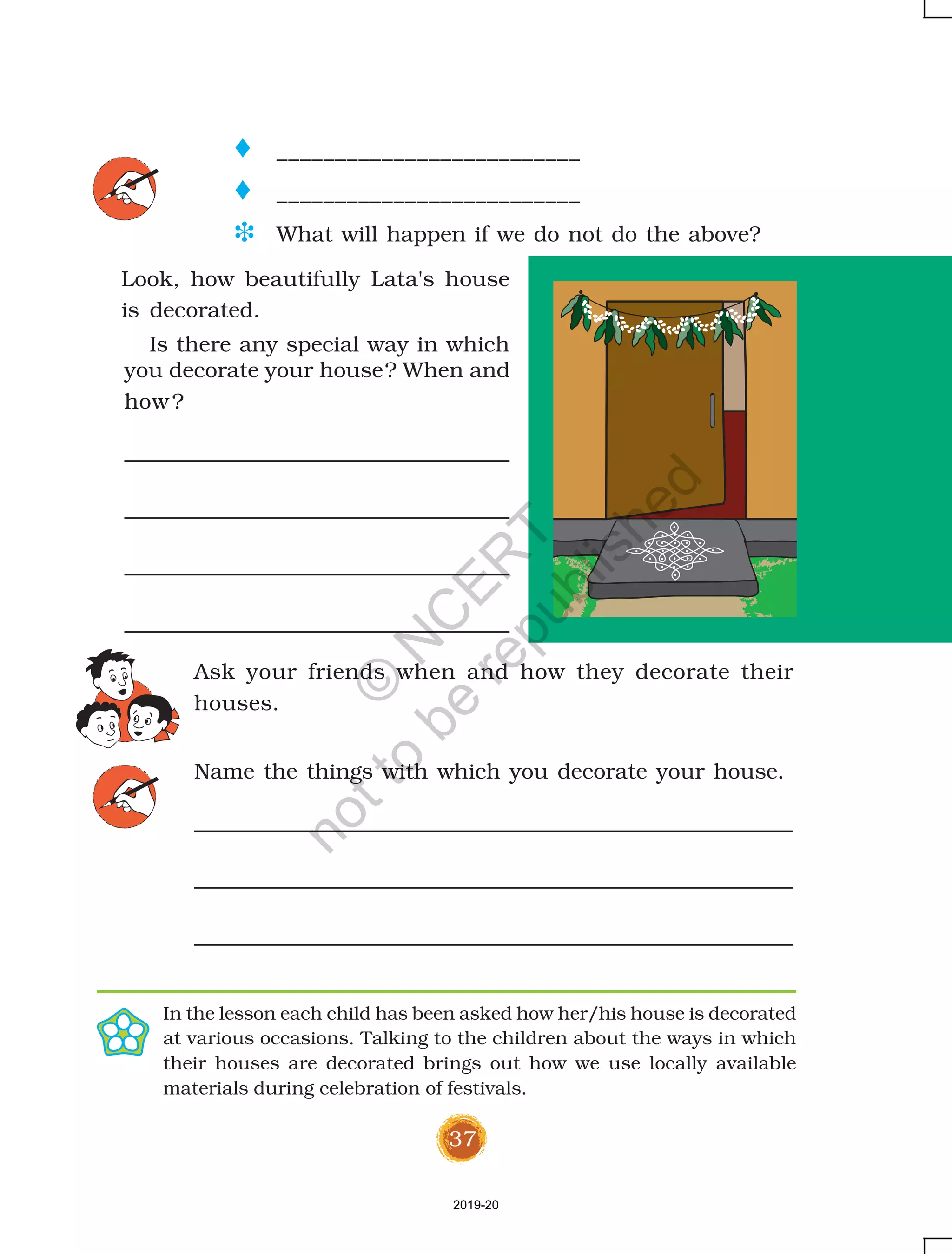 37
you decorate your house? When and
how?
o __________________________
o __________________________
D What will happen if we do not do the above?
Ask your friends when and how they decorate their
houses.
Name the things with which you decorate your house.
Look, how beautifully Lata's house
is decorated.
Is there any special way in which
In the lesson each child has been asked how her/his house is decorated
at various occasions. Talking to the children about the ways in which
their houses are decorated brings out how we use locally available
materials during celebration of festivals.
2019-20
©
N
C
ER
T
notto
be
republished
 