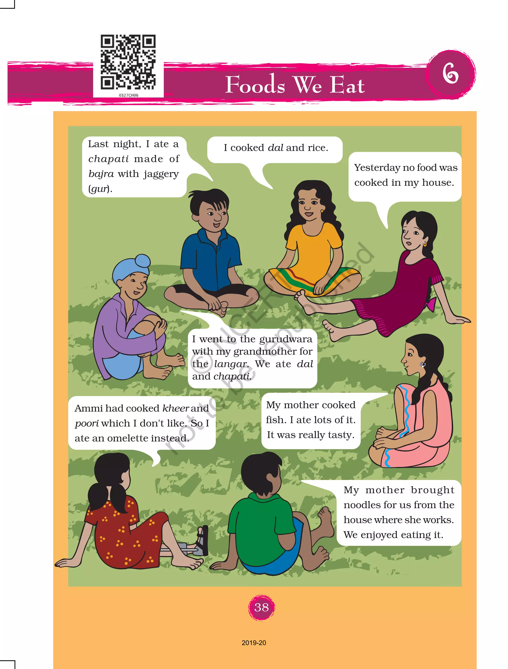 38
Foods We Eat 66666
Last night, I ate a
chapati made of
bajra with jaggery
(gur).
I cooked dal and rice.
Yesterday no food was
cooked in my house.
Ammi had cooked kheer and
poori which I don't like. So I
ate an omelette instead.
My mother cooked
fish. I ate lots of it.
It was really tasty.
I went to the gurudwara
with my grandmother for
the langar. We ate dal
and chapati.
My mother brought
noodles for us from the
house where she works.
We enjoyed eating it.
38
2019-20
©
N
C
ER
T
notto
be
republished
 