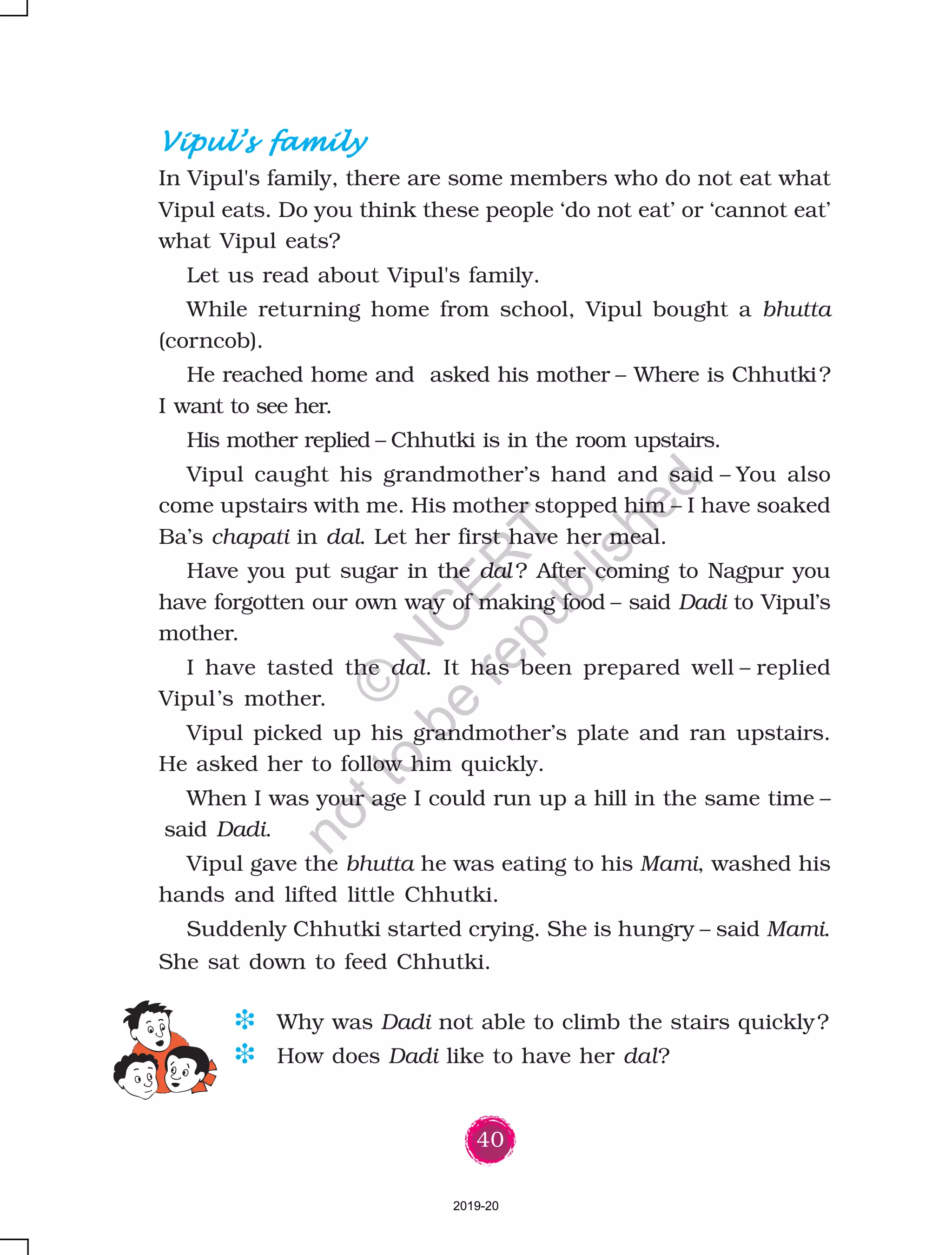 40
Vipul’s familyVipul’s familyVipul’s familyVipul’s familyVipul’s family
In Vipul's family, there are some members who do not eat what
Vipul eats. Do you think these people ‘do not eat’ or ‘cannot eat’
what Vipul eats?
Let us read about Vipul's family.
While returning home from school, Vipul bought a bhutta
(corncob).
He reached home and asked his mother – Where is Chhutki?
I want to see her.
His mother replied – Chhutki is in the room upstairs.
Vipul caught his grandmother’s hand and said – You also
come upstairs with me. His mother stopped him – I have soaked
Ba’s chapati in dal. Let her first have her meal.
Have you put sugar in the dal ? After coming to Nagpur you
have forgotten our own way of making food – said Dadi to Vipul’s
mother.
I have tasted the dal. It has been prepared well – replied
Vipul’s mother.
Vipul picked up his grandmother’s plate and ran upstairs.
He asked her to follow him quickly.
When I was your age I could run up a hill in the same time –
said Dadi.
Vipul gave the bhutta he was eating to his Mami, washed his
hands and lifted little Chhutki.
Suddenly Chhutki started crying. She is hungry – said Mami.
She sat down to feed Chhutki.
D Why was Dadi not able to climb the stairs quickly?
D How does Dadi like to have her dal?
2019-20
©
N
C
ER
T
notto
be
republished
 