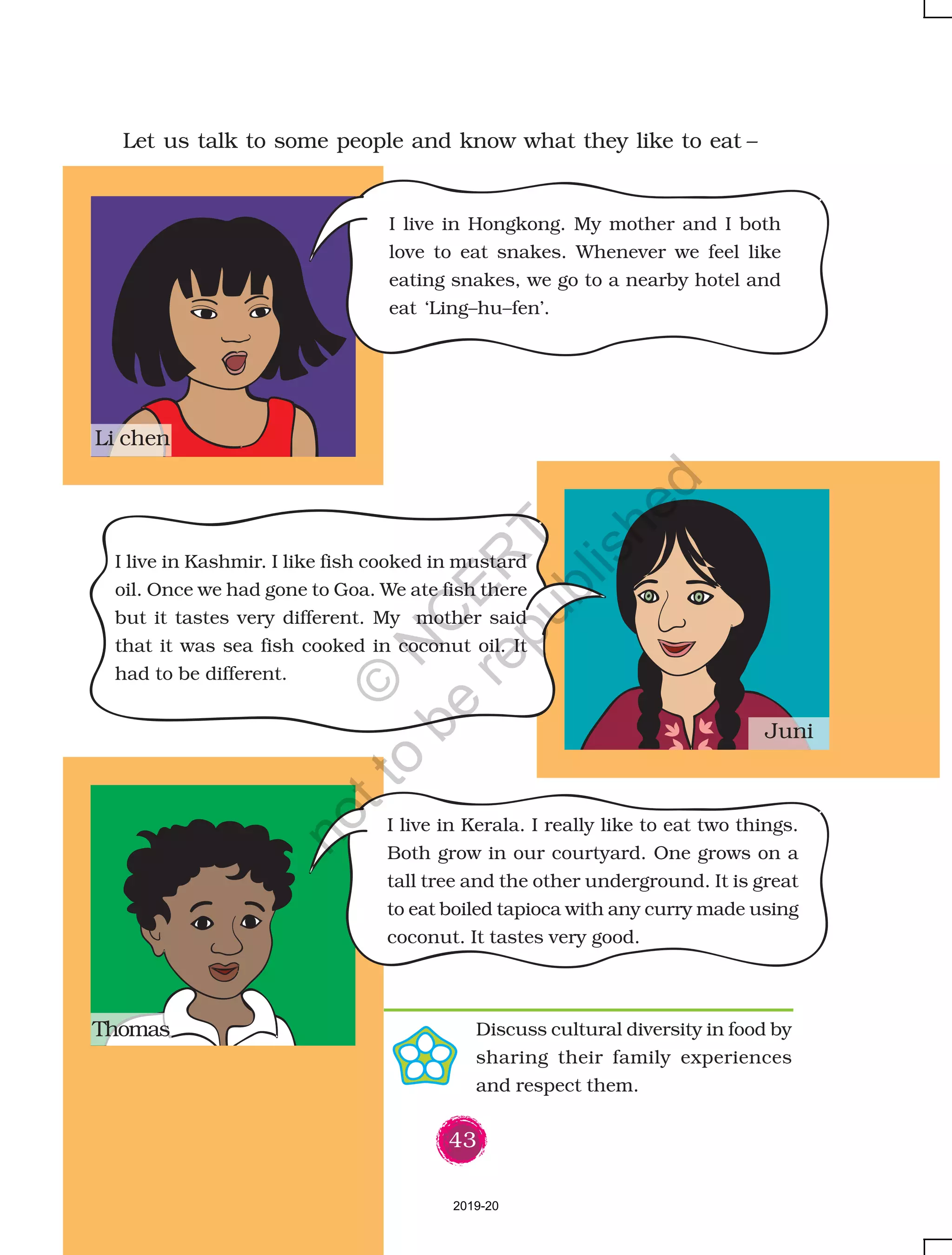43
Let us talk to some people and know what they like to eat –
I live in Hongkong. My mother and I both
love to eat snakes. Whenever we feel like
eating snakes, we go to a nearby hotel and
eat ‘Ling–hu–fen’.
I live in Kashmir. I like fish cooked in mustard
oil. Once we had gone to Goa. We ate fish there
but it tastes very different. My mother said
that it was sea fish cooked in coconut oil. It
had to be different.
Thomas
Juni
Li chen
I live in Kerala. I really like to eat two things.
Both grow in our courtyard. One grows on a
tall tree and the other underground. It is great
to eat boiled tapioca with any curry made using
coconut. It tastes very good.
Discuss cultural diversity in food by
sharing their family experiences
and respect them.
2019-20
©
N
C
ER
T
notto
be
republished
 