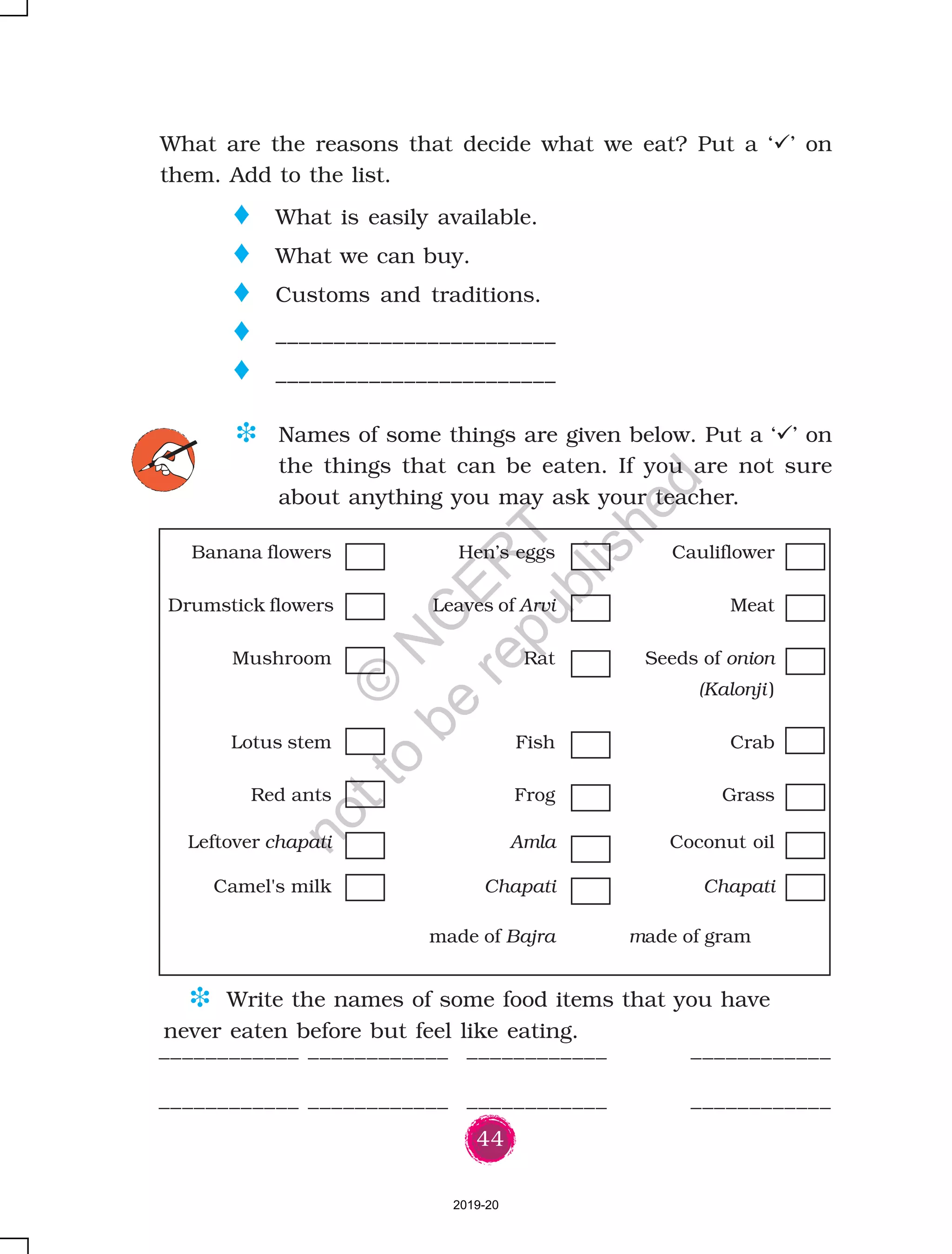 44
o What is easily available.
o What we can buy.
o Customs and traditions.
o ________________________
o ________________________
What are the reasons that decide what we eat? Put a ‘ ’ on
them. Add to the list.
D Names of some things are given below. Put a ‘ ’ on
the things that can be eaten. If you are not sure
about anything you may ask your teacher.
Banana flowers Hen’s eggs Cauliflower
Drumstick flowers Leaves of Arvi Meat
Mushroom Rat Seeds of onion
(Kalonji )
Lotus stem Fish Crab
Red ants Frog Grass
Leftover chapati Amla Coconut oil
Camel's milk Chapati Chapati
made of Bajra made of gram
____________ ____________ ____________ ____________
____________ ____________ ____________ ____________
D Write the names of some food items that you have
never eaten before but feel like eating.
2019-20
©
N
C
ER
T
notto
be
republished
 