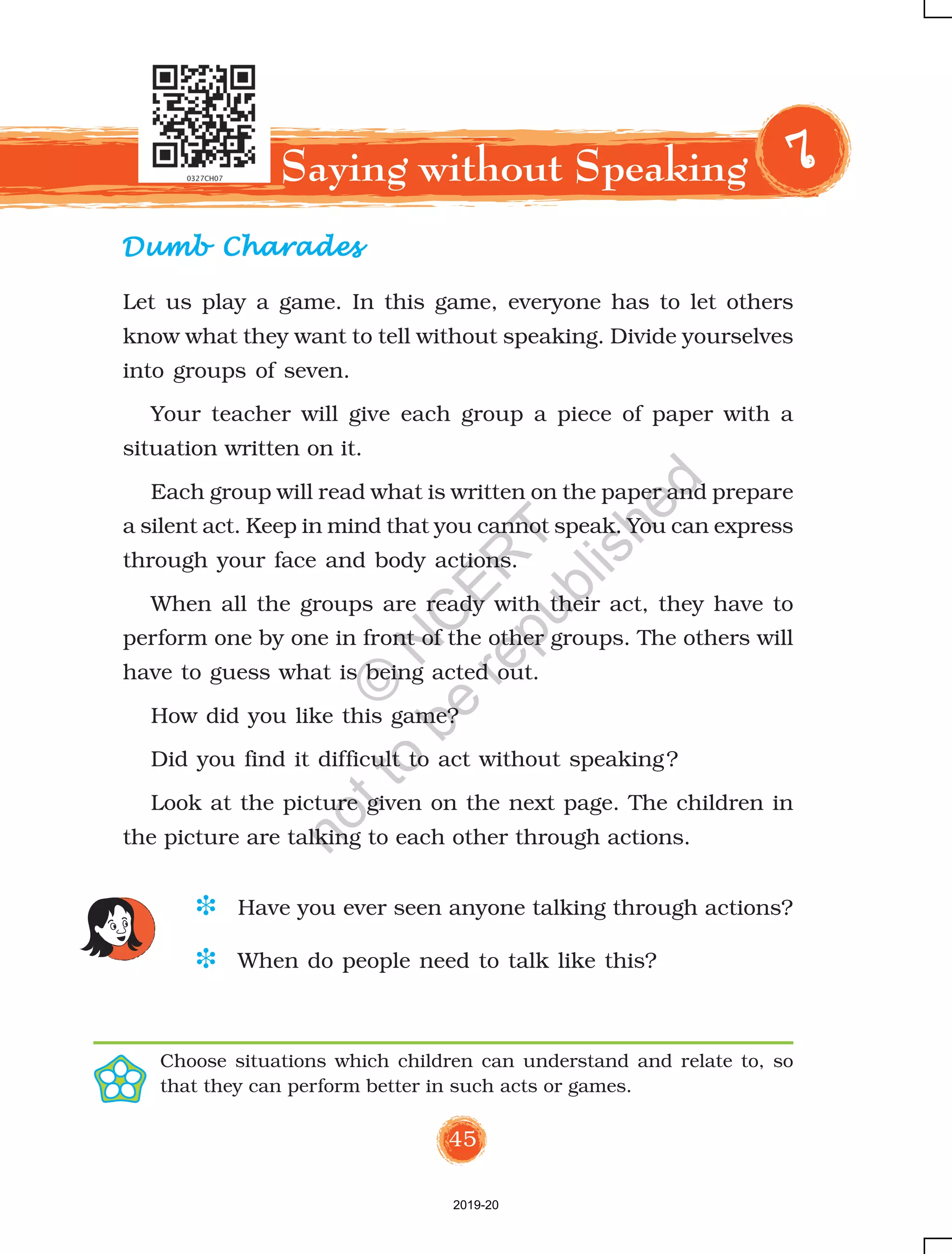 45
Dumb CharadesDumb CharadesDumb CharadesDumb CharadesDumb Charades
Saying without Speaking 77777
D Have you ever seen anyone talking through actions?
D When do people need to talk like this?
Choose situations which children can understand and relate to, so
that they can perform better in such acts or games.
Let us play a game. In this game, everyone has to let others
know what they want to tell without speaking. Divide yourselves
into groups of seven.
Your teacher will give each group a piece of paper with a
situation written on it.
Each group will read what is written on the paper and prepare
a silent act. Keep in mind that you cannot speak. You can express
through your face and body actions.
When all the groups are ready with their act, they have to
perform one by one in front of the other groups. The others will
have to guess what is being acted out.
How did you like this game?
Did you find it difficult to act without speaking?
Look at the picture given on the next page. The children in
the picture are talking to each other through actions.
2019-20
©
N
C
ER
T
notto
be
republished
 