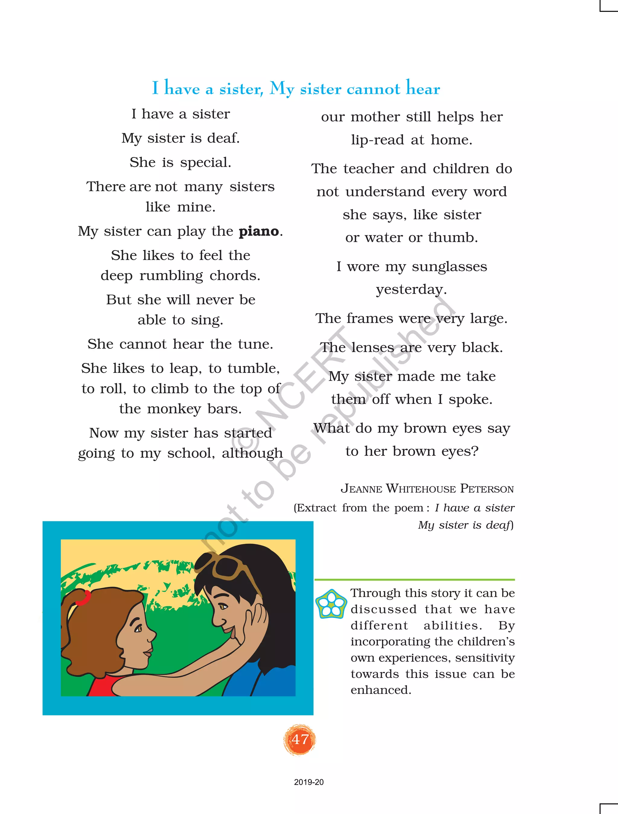 47
I have a sister
My sister is deaf.
She is special.
There are not many sisters
like mine.
My sister can play the piano.
She likes to feel the
deep rumbling chords.
But she will never be
able to sing.
She cannot hear the tune.
She likes to leap, to tumble,
to roll, to climb to the top of
the monkey bars.
Now my sister has started
going to my school, although
our mother still helps her
lip-read at home.
The teacher and children do
not understand every word
she says, like sister
or water or thumb.
I wore my sunglasses
yesterday.
The frames were very large.
The lenses are very black.
My sister made me take
them off when I spoke.
What do my brown eyes say
to her brown eyes?
I have a sister, My sister cannot hear
JEANNE WHITEHOUSE PETERSON
(Extract from the poem : I have a sister
My sister is deaf)
Through this story it can be
discussed that we have
different abilities. By
incorporating the children’s
own experiences, sensitivity
towards this issue can be
enhanced.
2019-20
©
N
C
ER
T
notto
be
republished
 