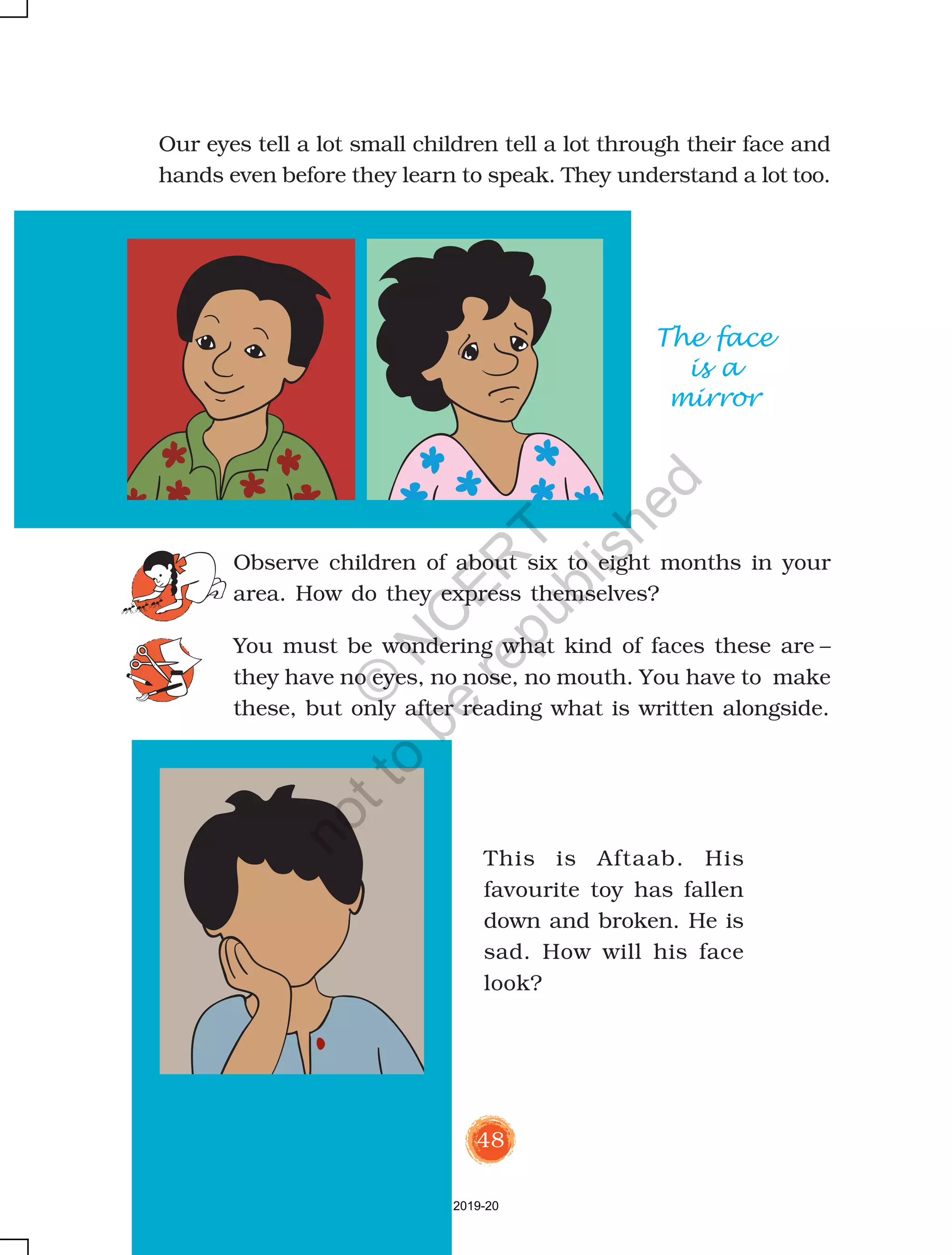 48
This is Aftaab. His
favourite toy has fallen
down and broken. He is
sad. How will his face
look?
Our eyes tell a lot small children tell a lot through their face and
hands even before they learn to speak. They understand a lot too.
The face
is a
mirror
Observe children of about six to eight months in your
area. How do they express themselves?
You must be wondering what kind of faces these are –
they have no eyes, no nose, no mouth. You have to make
these, but only after reading what is written alongside.
2019-20
©
N
C
ER
T
notto
be
republished
 