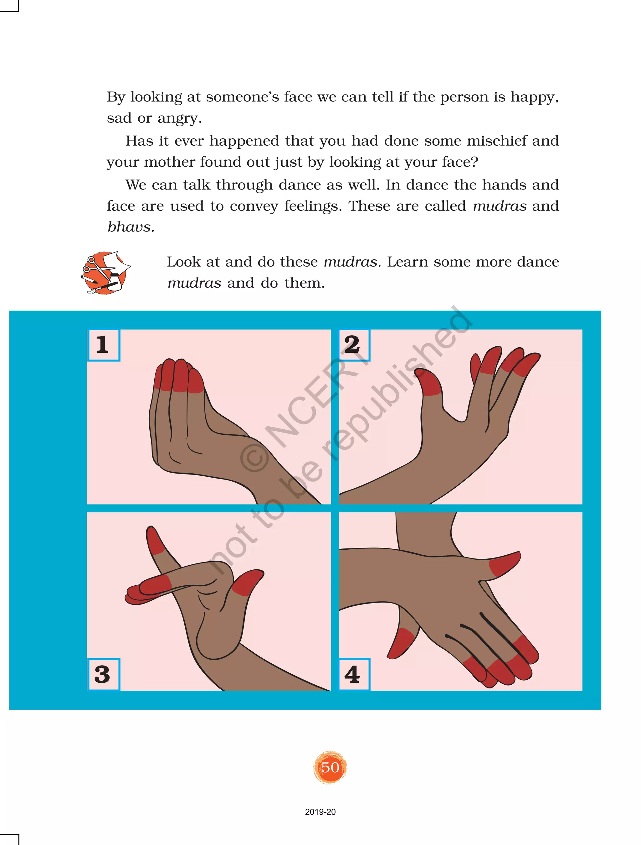 50
By looking at someone’s face we can tell if the person is happy,
sad or angry.
Has it ever happened that you had done some mischief and
your mother found out just by looking at your face?
We can talk through dance as well. In dance the hands and
face are used to convey feelings. These are called mudras and
bhavs.
Look at and do these mudras. Learn some more dance
mudras and do them.
1 2
3 4
2019-20
©
N
C
ER
T
notto
be
republished
 