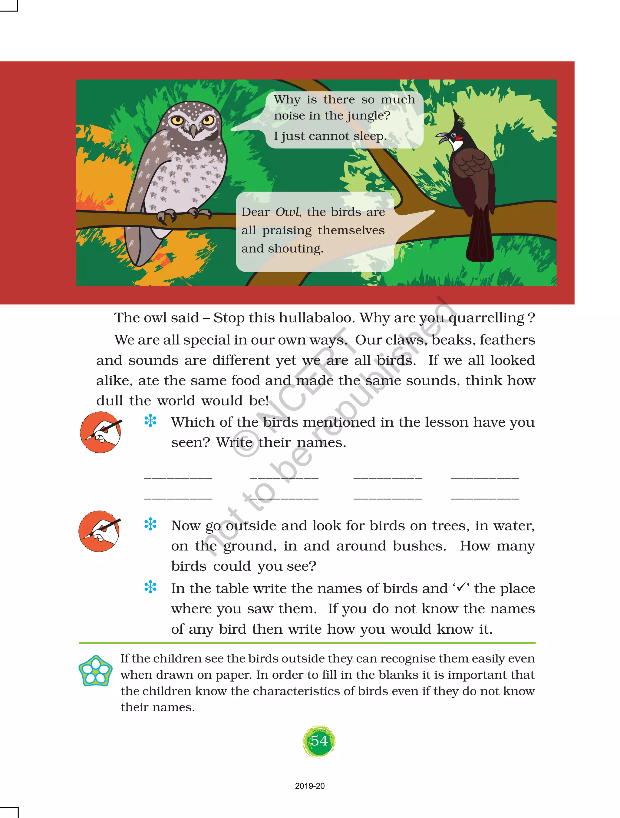 54
The owl said – Stop this hullabaloo. Why are you quarrelling ?
We are all special in our own ways. Our claws, beaks, feathers
and sounds are different yet we are all birds. If we all looked
alike, ate the same food and made the same sounds, think how
dull the world would be!
D Which of the birds mentioned in the lesson have you
seen? Write their names.
_________ _________ _________ _________
_________ _________ _________ _________
D Now go outside and look for birds on trees, in water,
on the ground, in and around bushes. How many
birds could you see?
D In the table write the names of birds and ‘ ’ the place
where you saw them. If you do not know the names
of any bird then write how you would know it.
If the children see the birds outside they can recognise them easily even
when drawn on paper. In order to fill in the blanks it is important that
the children know the characteristics of birds even if they do not know
their names.
Why is there so much
noise in the jungle?
I just cannot sleep.
Dear Owl, the birds are
all praising themselves
and shouting.
2019-20
©
N
C
ER
T
notto
be
republished
 