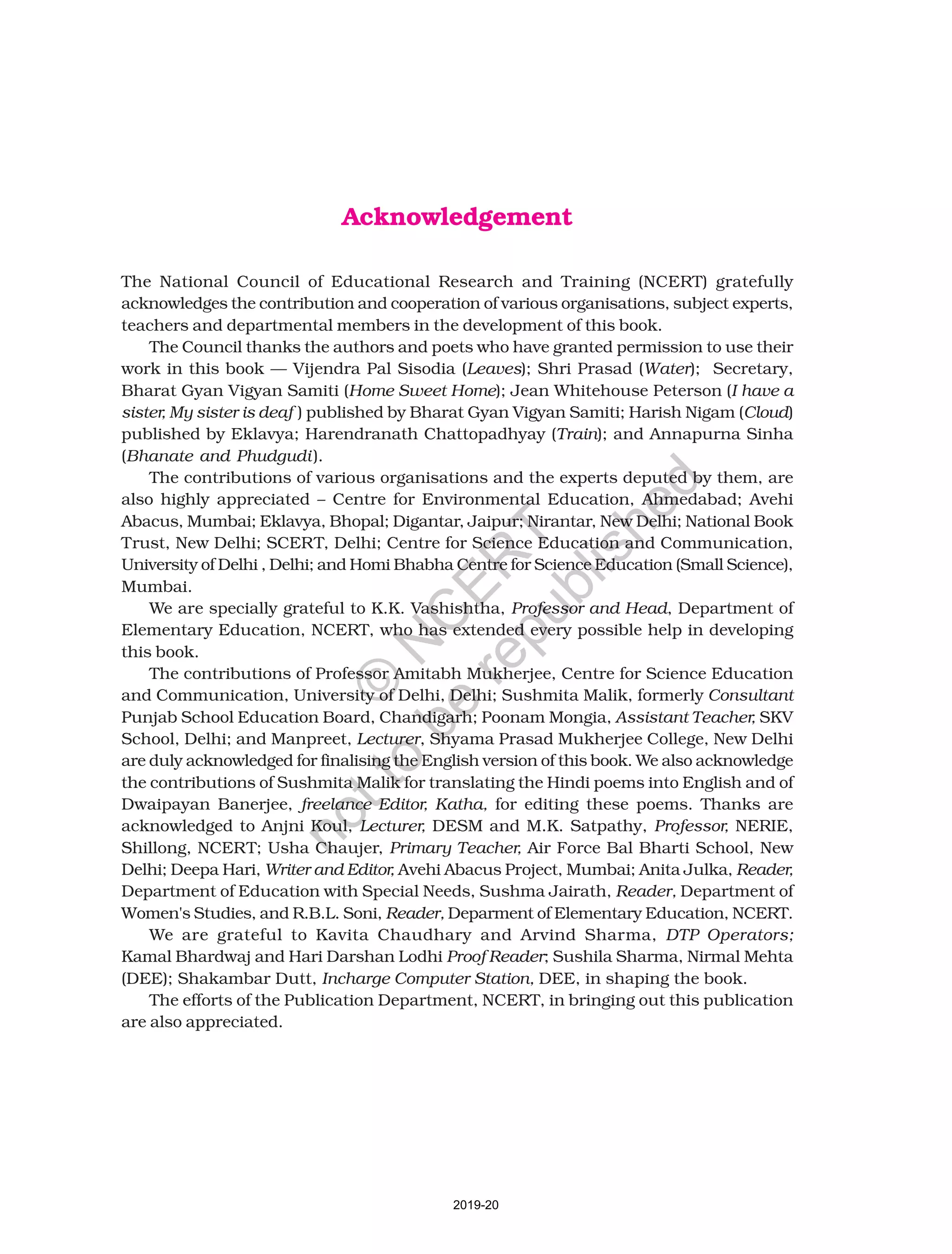 Acknowledgement
The National Council of Educational Research and Training (NCERT) gratefully
acknowledges the contribution and cooperation of various organisations, subject experts,
teachers and departmental members in the development of this book.
The Council thanks the authors and poets who have granted permission to use their
work in this book — Vijendra Pal Sisodia (Leaves); Shri Prasad (Water); Secretary,
Bharat Gyan Vigyan Samiti (Home Sweet Home); Jean Whitehouse Peterson (I have a
sister, My sister is deaf ) published by Bharat Gyan Vigyan Samiti; Harish Nigam (Cloud)
published by Eklavya; Harendranath Chattopadhyay (Train); and Annapurna Sinha
(Bhanate and Phudgudi).
The contributions of various organisations and the experts deputed by them, are
also highly appreciated – Centre for Environmental Education, Ahmedabad; Avehi
Abacus, Mumbai; Eklavya, Bhopal; Digantar, Jaipur; Nirantar, New Delhi; National Book
Trust, New Delhi; SCERT, Delhi; Centre for Science Education and Communication,
University of Delhi , Delhi; and Homi Bhabha Centre for Science Education (Small Science),
Mumbai.
We are specially grateful to K.K. Vashishtha, Professor and Head, Department of
Elementary Education, NCERT, who has extended every possible help in developing
this book.
The contributions of Professor Amitabh Mukherjee, Centre for Science Education
and Communication, University of Delhi, Delhi; Sushmita Malik, formerly Consultant
Punjab School Education Board, Chandigarh; Poonam Mongia, Assistant Teacher, SKV
School, Delhi; and Manpreet, Lecturer, Shyama Prasad Mukherjee College, New Delhi
are duly acknowledged for finalising the English version of this book. We also acknowledge
the contributions of Sushmita Malik for translating the Hindi poems into English and of
Dwaipayan Banerjee, freelance Editor, Katha, for editing these poems. Thanks are
acknowledged to Anjni Koul, Lecturer, DESM and M.K. Satpathy, Professor, NERIE,
Shillong, NCERT; Usha Chaujer, Primary Teacher, Air Force Bal Bharti School, New
Delhi; Deepa Hari, Writer and Editor, Avehi Abacus Project, Mumbai; Anita Julka, Reader,
Department of Education with Special Needs, Sushma Jairath, Reader, Department of
Women's Studies, and R.B.L. Soni, Reader, Deparment of Elementary Education, NCERT.
We are grateful to Kavita Chaudhary and Arvind Sharma, DTP Operators;
Kamal Bhardwaj and Hari Darshan Lodhi Proof Reader; Sushila Sharma, Nirmal Mehta
(DEE); Shakambar Dutt, Incharge Computer Station, DEE, in shaping the book.
The efforts of the Publication Department, NCERT, in bringing out this publication
are also appreciated.
2019-20
©
N
C
ER
T
notto
be
republished
 