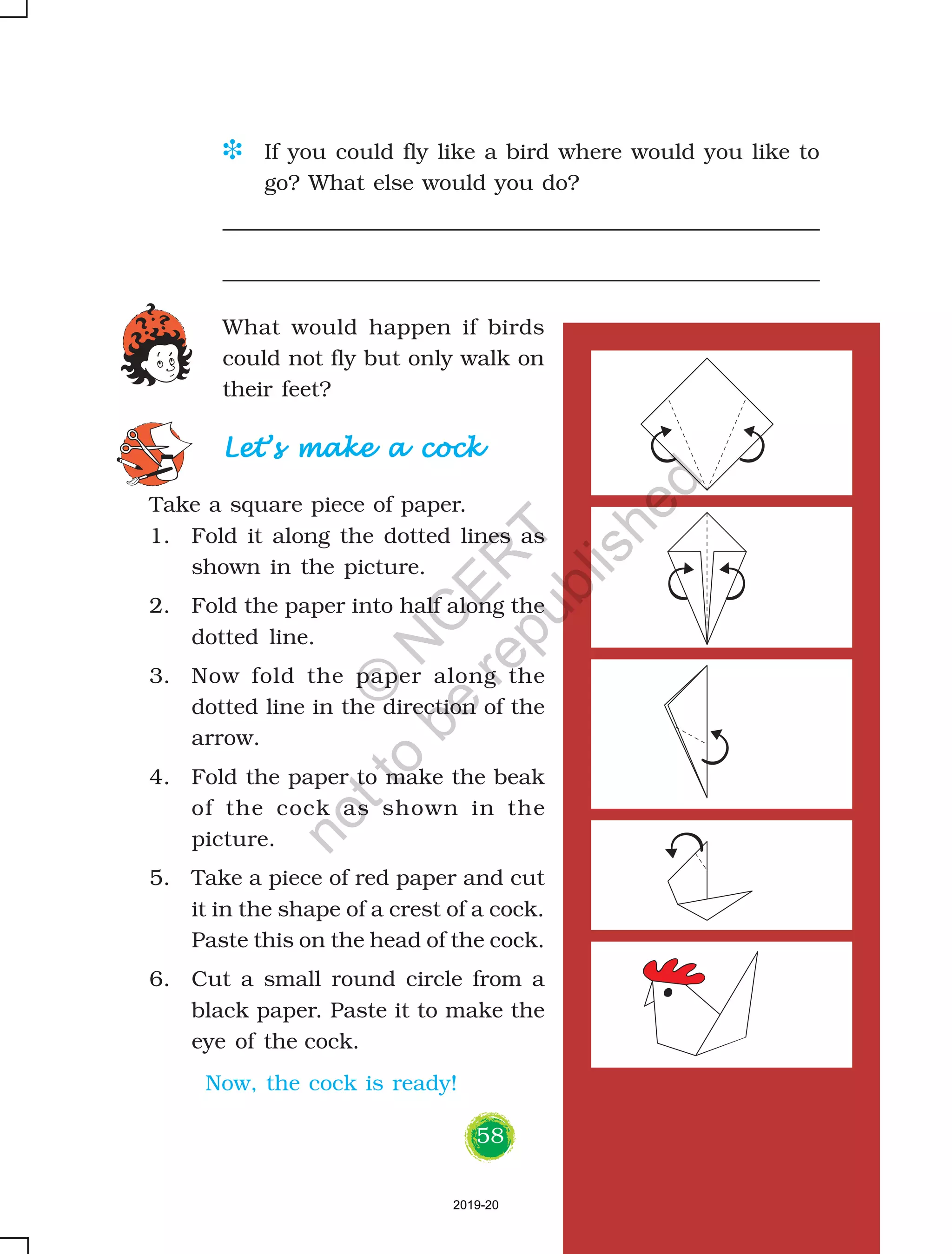 58
D If you could fly like a bird where would you like to
go? What else would you do?
What would happen if birds
could not fly but only walk on
their feet?
Let’s make a cockLet’s make a cockLet’s make a cockLet’s make a cockLet’s make a cock
Take a square piece of paper.
1. Fold it along the dotted lines as
shown in the picture.
2. Fold the paper into half along the
dotted line.
3. Now fold the paper along the
dotted line in the direction of the
arrow.
4. Fold the paper to make the beak
of the cock as shown in the
picture.
5. Take a piece of red paper and cut
it in the shape of a crest of a cock.
Paste this on the head of the cock.
6. Cut a small round circle from a
black paper. Paste it to make the
eye of the cock.
Now, the cock is ready!
2019-20
©
N
C
ER
T
notto
be
republished
 