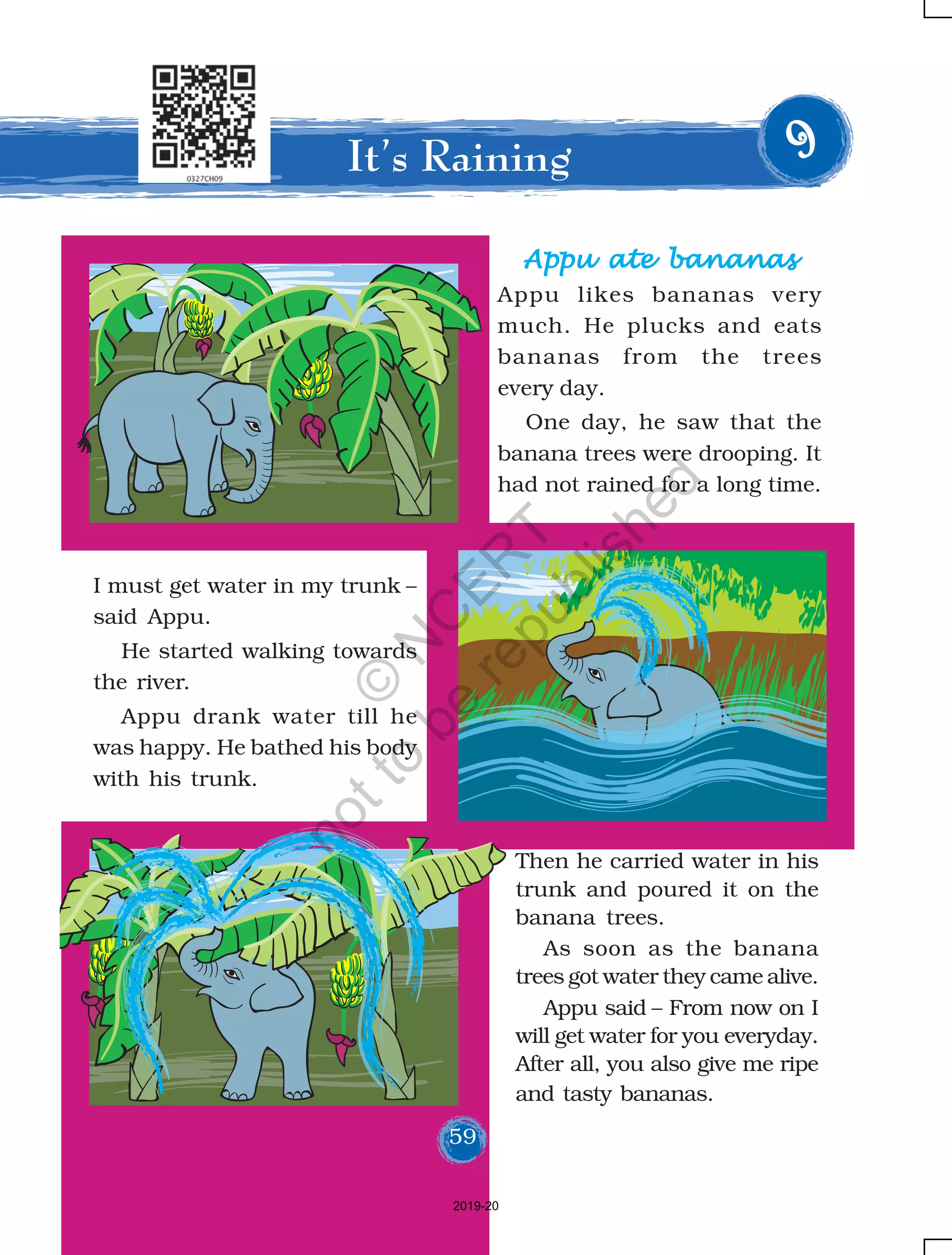 59
Appu ate bananasAppu ate bananasAppu ate bananasAppu ate bananasAppu ate bananas
Appu likes bananas very
much. He plucks and eats
bananas from the trees
every day.
One day, he saw that the
banana trees were drooping. It
had not rained for a long time.
It’s Raining 99999
I must get water in my trunk –
said Appu.
He started walking towards
the river.
Appu drank water till he
was happy. He bathed his body
with his trunk.
Then he carried water in his
trunk and poured it on the
banana trees.
As soon as the banana
trees got water they came alive.
Appu said – From now on I
will get water for you everyday.
After all, you also give me ripe
and tasty bananas.
59
2019-20
©
N
C
ER
T
notto
be
republished
 