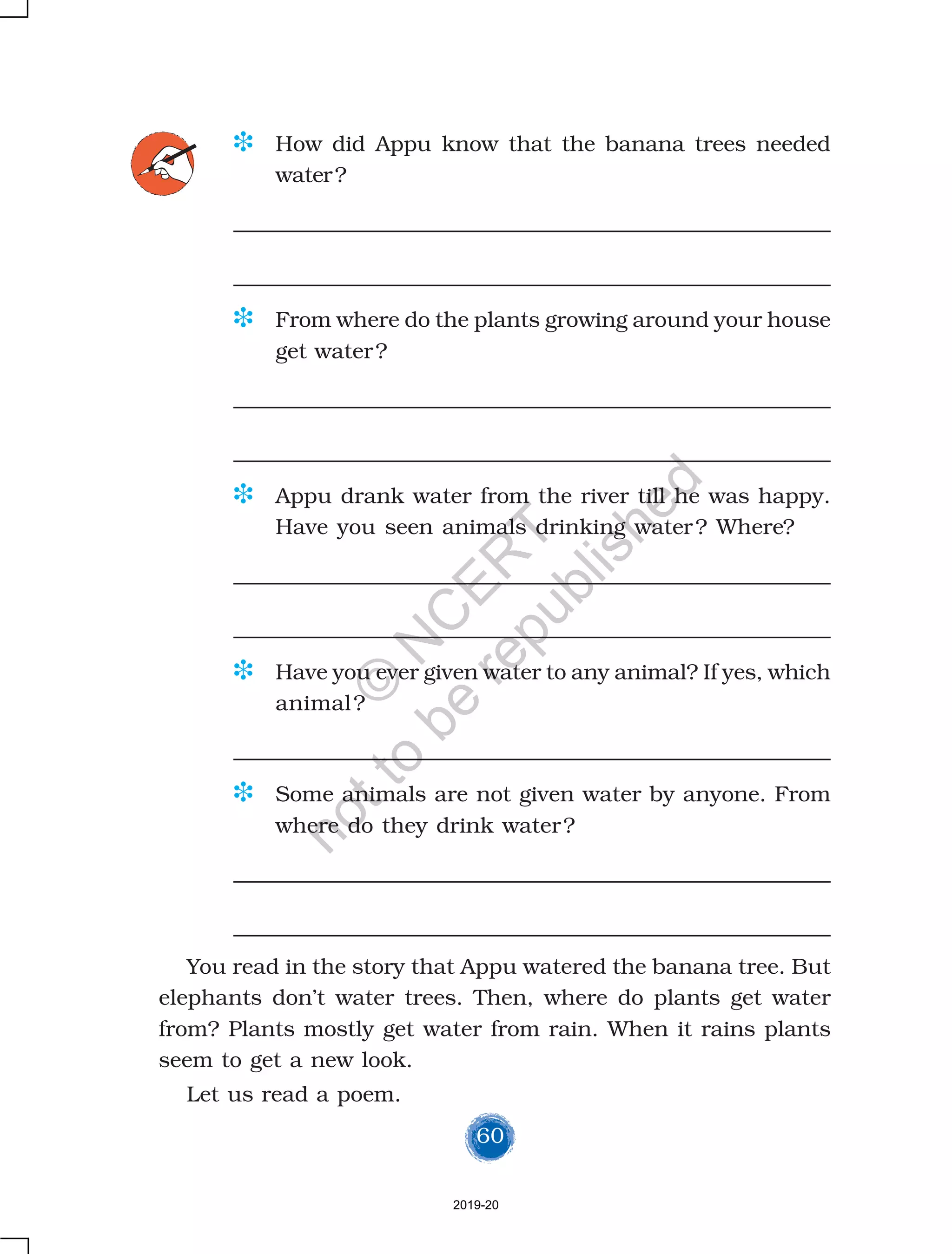 60
D How did Appu know that the banana trees needed
water?
D From where do the plants growing around your house
get water?
D Appu drank water from the river till he was happy.
Have you seen animals drinking water? Where?
D Have you ever given water to any animal? If yes, which
animal?
D Some animals are not given water by anyone. From
where do they drink water?
You read in the story that Appu watered the banana tree. But
elephants don’t water trees. Then, where do plants get water
from? Plants mostly get water from rain. When it rains plants
seem to get a new look.
Let us read a poem.
2019-20
©
N
C
ER
T
notto
be
republished
 