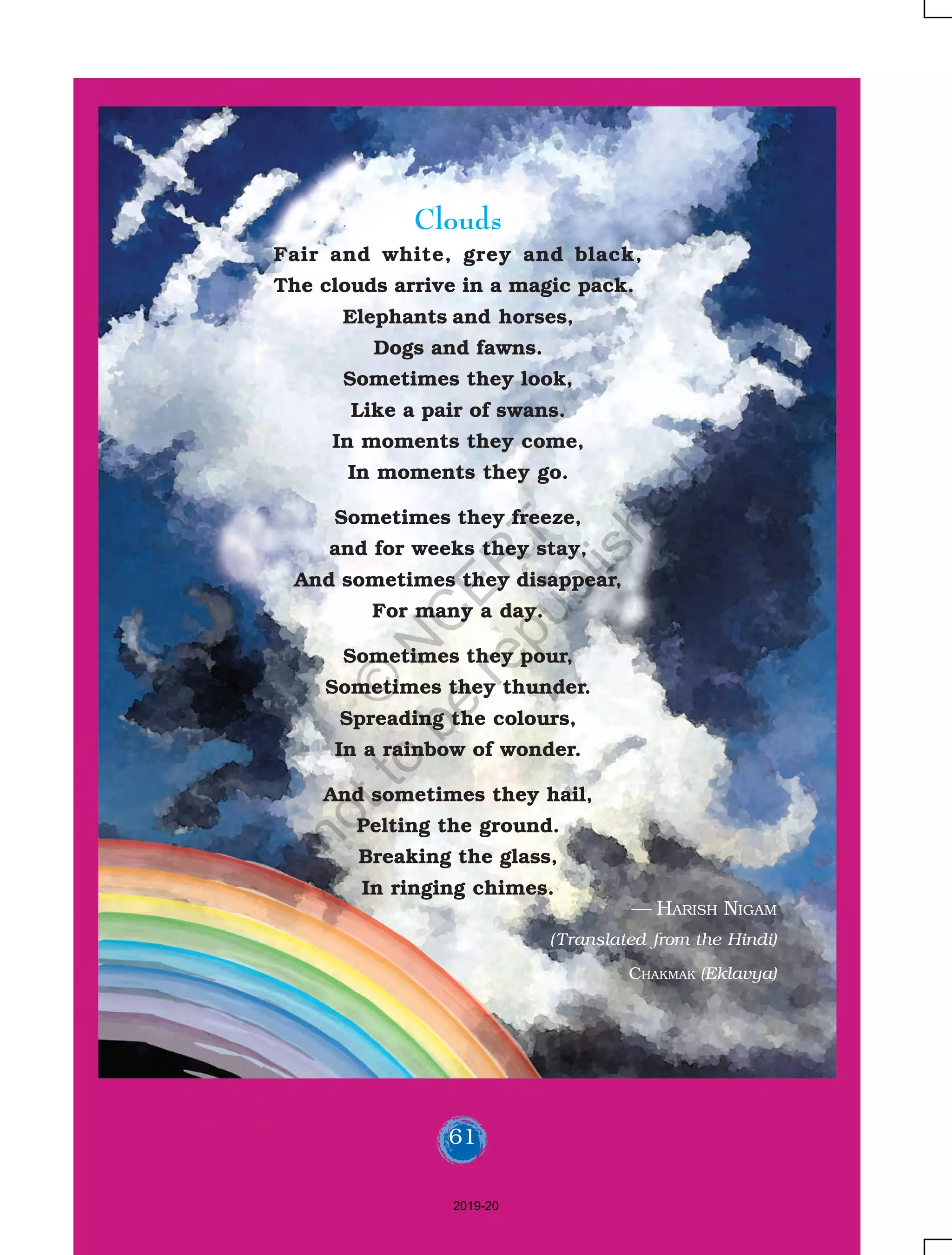 61
Clouds
Fair and white, grey and black,
The clouds arrive in a magic pack.
Elephants and horses,
Dogs and fawns.
Sometimes they look,
Like a pair of swans.
In moments they come,
In moments they go.
Sometimes they freeze,
and for weeks they stay,
And sometimes they disappear,
For many a day.
Sometimes they pour,
Sometimes they thunder.
Spreading the colours,
In a rainbow of wonder.
And sometimes they hail,
Pelting the ground.
Breaking the glass,
In ringing chimes.
— HARISH NIGAM
(Translated from the Hindi)
CHAKMAK (Eklavya)
61
2019-20
©
N
C
ER
T
notto
be
republished
 