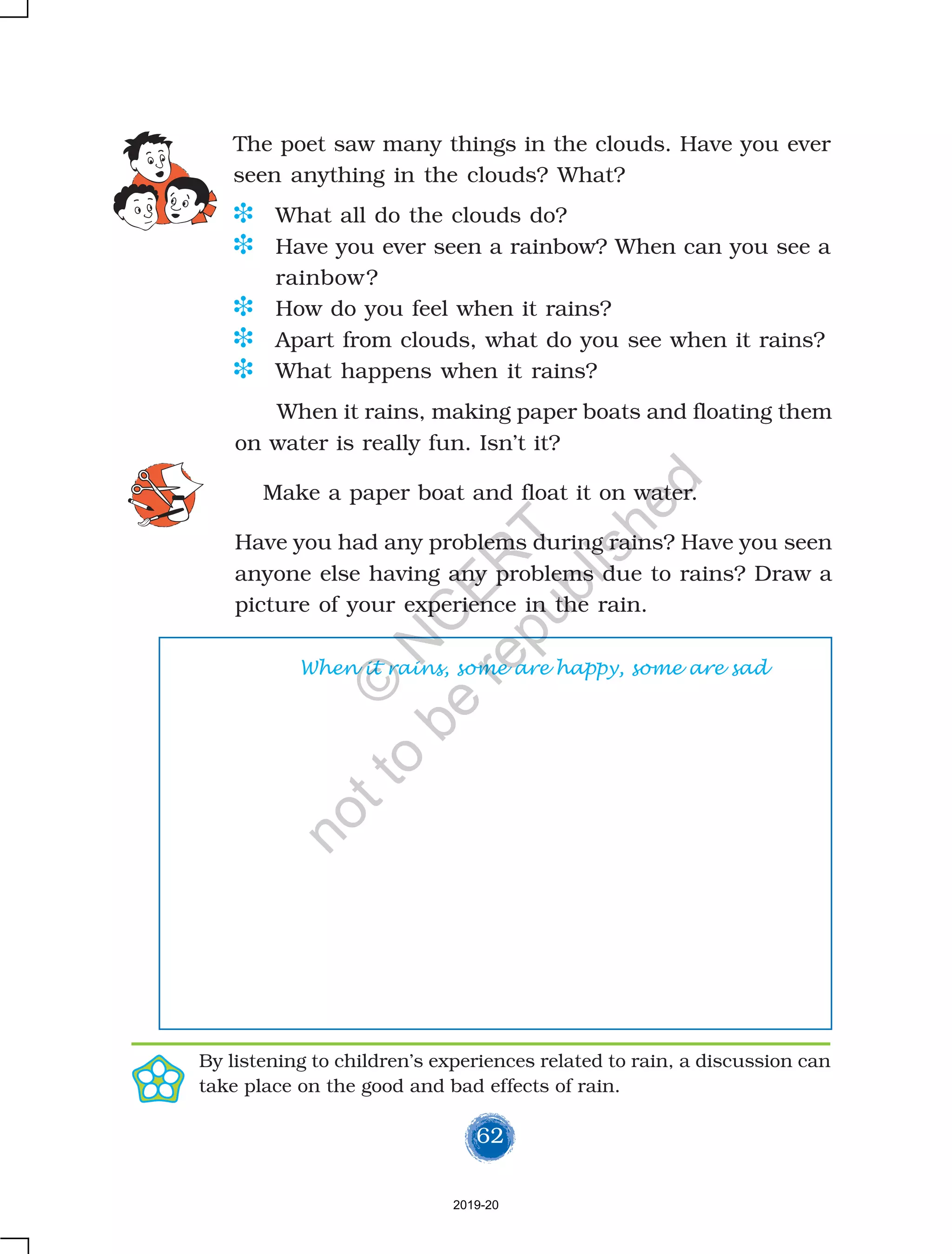 62
The poet saw many things in the clouds. Have you ever
seen anything in the clouds? What?
D What all do the clouds do?
D Have you ever seen a rainbow? When can you see a
rainbow?
D How do you feel when it rains?
D Apart from clouds, what do you see when it rains?
D What happens when it rains?
By listening to children’s experiences related to rain, a discussion can
take place on the good and bad effects of rain.
When it rains, making paper boats and floating them
on water is really fun. Isn’t it?
Make a paper boat and float it on water.
Have you had any problems during rains? Have you seen
anyone else having any problems due to rains? Draw a
picture of your experience in the rain.
When it rains, some are happy, some are sad
2019-20
©
N
C
ER
T
notto
be
republished
 