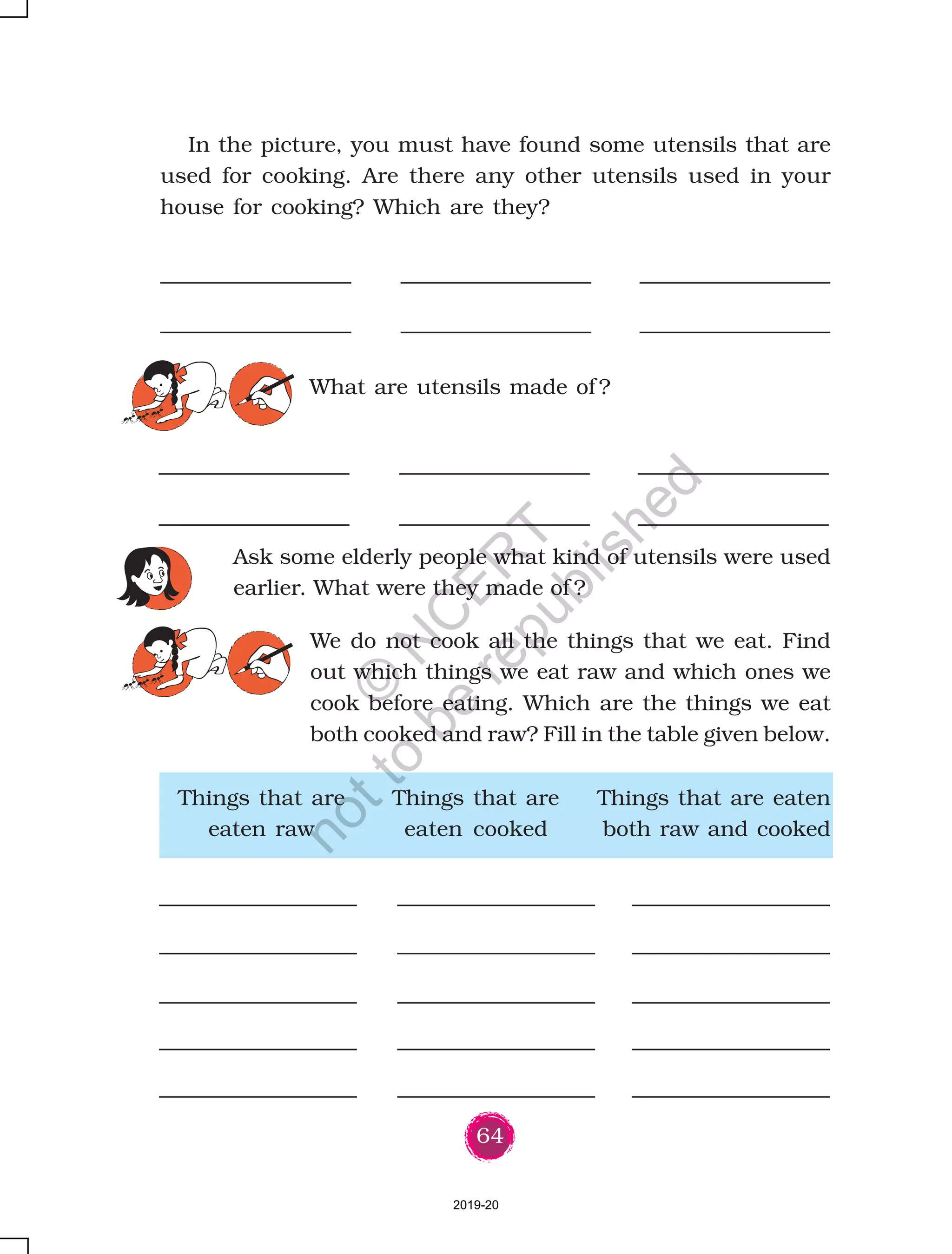144
What are the things that happen in a family ?
D How does Krishna take care of his sister ?
D What activities are done together in the family ?
You have read about some families. You discussed some
questions also. What is a family ? What are the different types
of families ? You must have formed your own opinion about
this by now.
Put a ‘ ’ on those sentences which tell the various things
that happen in families.
with her brother or watches television. When father returns
home, they cook food and then eat together.
During vacations, Kaveri goes to stay with her mother. Krishna
also stays there for a few days, but he likes to stay in his own
house – all his things and his father are here.
In the lesson, we have talked about certain families. Besides these,
there are other kinds of families as well. To understand this diversity,
ask the children to talk about their families.
D Members of a family often resemble each other. [ ]
D The family members love each other very much. [ ]
D One becomes a part of a family by being
born or getting married into that family. [ ]
D Family members often live together
in the same house. [ ]
D Elders in the family earn money for the family. [ ]
2019-20
©
N
C
ER
T
notto
be
republished
 