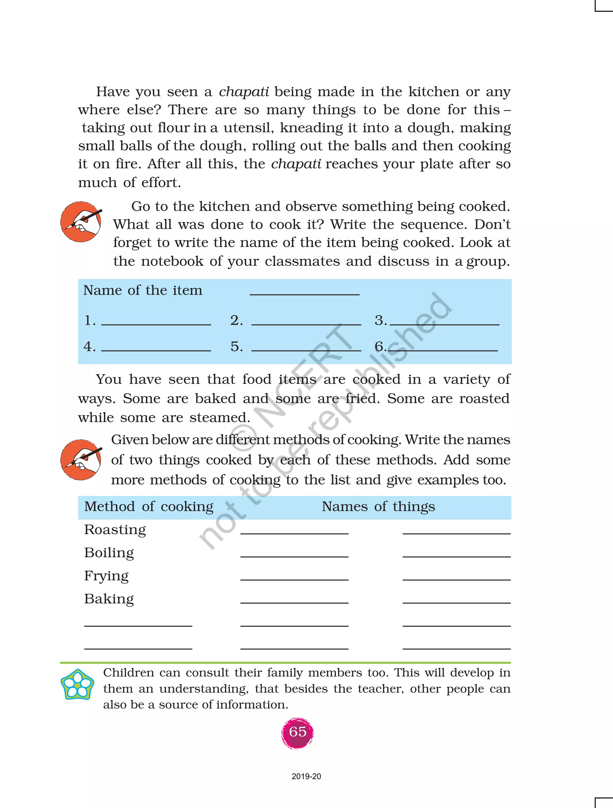65
Have you seen a chapati being made in the kitchen or any
where else? There are so many things to be done for this –
taking out flour in a utensil, kneading it into a dough, making
small balls of the dough, rolling out the balls and then cooking
it on fire. After all this, the chapati reaches your plate after so
much of effort.
Method of cooking Names of things
Roasting
Boiling
Frying
Baking
Children can consult their family members too. This will develop in
them an understanding, that besides the teacher, other people can
also be a source of information.
Name of the item
1. 2. 3.
4. 5. 6.
You have seen that food items are cooked in a variety of
ways. Some are baked and some are fried. Some are roasted
while some are steamed.
Go to the kitchen and observe something being cooked.
What all was done to cook it? Write the sequence. Don’t
forget to write the name of the item being cooked. Look at
the notebook of your classmates and discuss in a group.
Given below are different methods of cooking. Write the names
of two things cooked by each of these methods. Add some
more methods of cooking to the list and give examples too.
2019-20
©
N
C
ER
T
notto
be
republished
 
